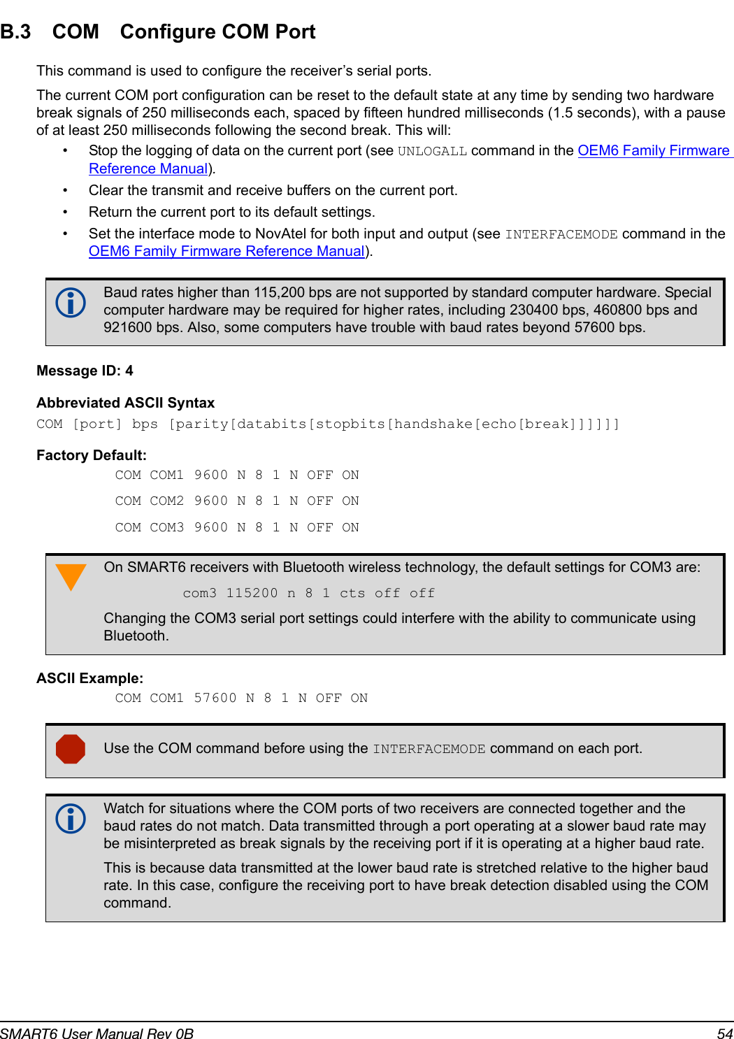 SMART6 User Manual Rev 0B 54B.3 COM Configure COM PortThis command is used to configure the receiver’s serial ports.The current COM port configuration can be reset to the default state at any time by sending two hardware break signals of 250 milliseconds each, spaced by fifteen hundred milliseconds (1.5 seconds), with a pause of at least 250 milliseconds following the second break. This will:• Stop the logging of data on the current port (see UNLOGALL command in the OEM6 Family Firmware Reference Manual).• Clear the transmit and receive buffers on the current port.• Return the current port to its default settings.• Set the interface mode to NovAtel for both input and output (see INTERFACEMODE command in the OEM6 Family Firmware Reference Manual).Message ID: 4Abbreviated ASCII SyntaxCOM [port] bps [parity[databits[stopbits[handshake[echo[break]]]]]]Factory Default:COM COM1 9600 N 8 1 N OFF ONCOM COM2 9600 N 8 1 N OFF ONCOM COM3 9600 N 8 1 N OFF ON ASCII Example:COM COM1 57600 N 8 1 N OFF ON   Baud rates higher than 115,200 bps are not supported by standard computer hardware. Special computer hardware may be required for higher rates, including 230400 bps, 460800 bps and 921600 bps. Also, some computers have trouble with baud rates beyond 57600 bps.On SMART6 receivers with Bluetooth wireless technology, the default settings for COM3 are:com3 115200 n 8 1 cts off offChanging the COM3 serial port settings could interfere with the ability to communicate using Bluetooth.Use the COM command before using the INTERFACEMODE command on each port. Watch for situations where the COM ports of two receivers are connected together and the baud rates do not match. Data transmitted through a port operating at a slower baud rate may be misinterpreted as break signals by the receiving port if it is operating at a higher baud rate.This is because data transmitted at the lower baud rate is stretched relative to the higher baud rate. In this case, configure the receiving port to have break detection disabled using the COM command.