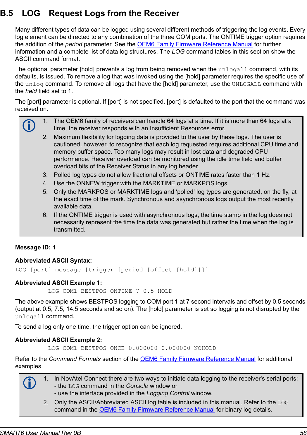 SMART6 User Manual Rev 0B 58B.5 LOG Request Logs from the ReceiverMany different types of data can be logged using several different methods of triggering the log events. Every log element can be directed to any combination of the three COM ports. The ONTIME trigger option requires the addition of the period parameter. See the OEM6 Family Firmware Reference Manual for further information and a complete list of data log structures. The LOG command tables in this section show the ASCII command format.The optional parameter [hold] prevents a log from being removed when the unlogall command, with its defaults, is issued. To remove a log that was invoked using the [hold] parameter requires the specific use of the unlog command. To remove all logs that have the [hold] parameter, use the UNLOGALL command with the held field set to 1.The [port] parameter is optional. If [port] is not specified, [port] is defaulted to the port that the command was received on.Message ID: 1Abbreviated ASCII Syntax:LOG [port] message [trigger [period [offset [hold]]]]Abbreviated ASCII Example 1:LOG COM1 BESTPOS ONTIME 7 0.5 HOLDThe above example shows BESTPOS logging to COM port 1 at 7 second intervals and offset by 0.5 seconds (output at 0.5, 7.5, 14.5 seconds and so on). The [hold] parameter is set so logging is not disrupted by the unlogall command.To send a log only one time, the trigger option can be ignored. Abbreviated ASCII Example 2:LOG COM1 BESTPOS ONCE 0.000000 0.000000 NOHOLDRefer to the Command Formats section of the OEM6 Family Firmware Reference Manual for additional examples.1. The OEM6 family of receivers can handle 64 logs at a time. If it is more than 64 logs at a time, the receiver responds with an Insufficient Resources error.2. Maximum flexibility for logging data is provided to the user by these logs. The user is cautioned, however, to recognize that each log requested requires additional CPU time and memory buffer space. Too many logs may result in lost data and degraded CPU performance. Receiver overload can be monitored using the idle time field and buffer overload bits of the Receiver Status in any log header.3. Polled log types do not allow fractional offsets or ONTIME rates faster than 1 Hz.4. Use the ONNEW trigger with the MARKTIME or MARKPOS logs.5. Only the MARKPOS or MARKTIME logs and ‘polled’ log types are generated, on the fly, at the exact time of the mark. Synchronous and asynchronous logs output the most recently available data.6. If the ONTIME trigger is used with asynchronous logs, the time stamp in the log does not necessarily represent the time the data was generated but rather the time when the log is transmitted.1. In NovAtel Connect there are two ways to initiate data logging to the receiver&apos;s serial ports:- the LOG command in the Console window or - use the interface provided in the Logging Control window. 2. Only the ASCII/Abbreviated ASCII log table is included in this manual. Refer to the LOG command in the OEM6 Family Firmware Reference Manual for binary log details.