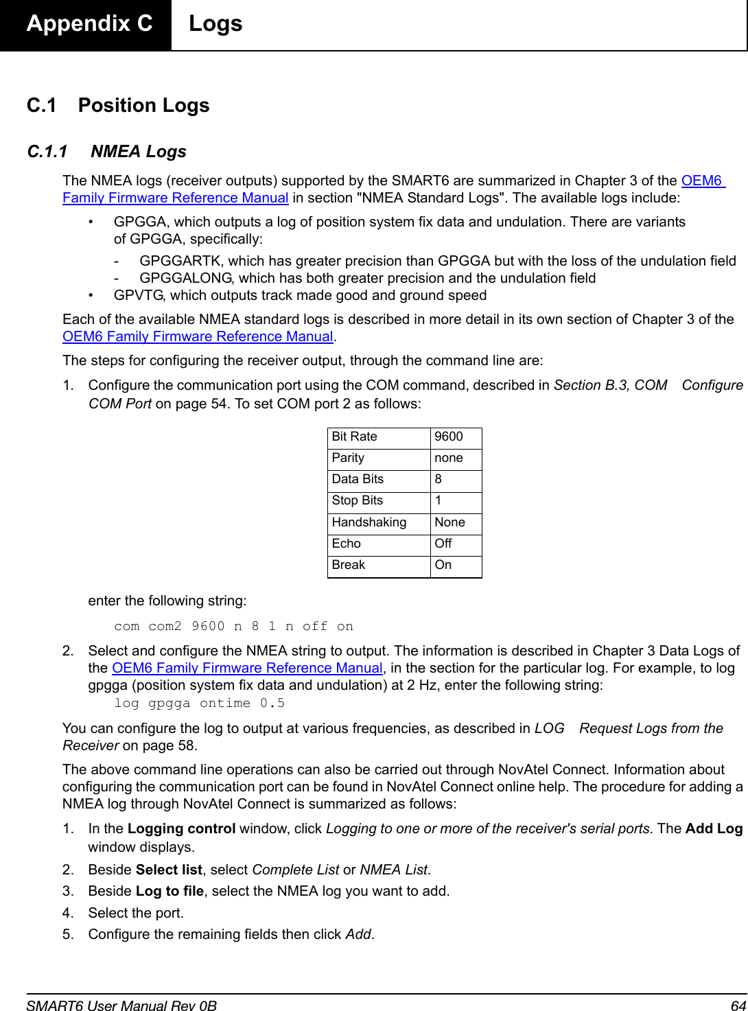 SMART6 User Manual Rev 0B 64Appendix C  LogsC.1 Position LogsC.1.1 NMEA LogsThe NMEA logs (receiver outputs) supported by the SMART6 are summarized in Chapter 3 of the OEM6 Family Firmware Reference Manual in section &quot;NMEA Standard Logs&quot;. The available logs include:• GPGGA, which outputs a log of position system fix data and undulation. There are variants of GPGGA, specifically:- GPGGARTK, which has greater precision than GPGGA but with the loss of the undulation field- GPGGALONG, which has both greater precision and the undulation field • GPVTG, which outputs track made good and ground speedEach of the available NMEA standard logs is described in more detail in its own section of Chapter 3 of the OEM6 Family Firmware Reference Manual.The steps for configuring the receiver output, through the command line are:1. Configure the communication port using the COM command, described in Section B.3, COM Configure COM Port on page 54. To set COM port 2 as follows:enter the following string:com com2 9600 n 8 1 n off on2. Select and configure the NMEA string to output. The information is described in Chapter 3 Data Logs of the OEM6 Family Firmware Reference Manual, in the section for the particular log. For example, to log gpgga (position system fix data and undulation) at 2 Hz, enter the following string:log gpgga ontime 0.5You can configure the log to output at various frequencies, as described in LOG Request Logs from the Receiver on page 58.The above command line operations can also be carried out through NovAtel Connect. Information about configuring the communication port can be found in NovAtel Connect online help. The procedure for adding a NMEA log through NovAtel Connect is summarized as follows:1. In the Logging control window, click Logging to one or more of the receiver&apos;s serial ports. The Add Log window displays.2. Beside Select list, select Complete List or NMEA List.3. Beside Log to file, select the NMEA log you want to add.4. Select the port.5. Configure the remaining fields then click Add.Bit Rate 9600Parity noneData Bits 8Stop Bits 1Handshaking NoneEcho OffBreak On