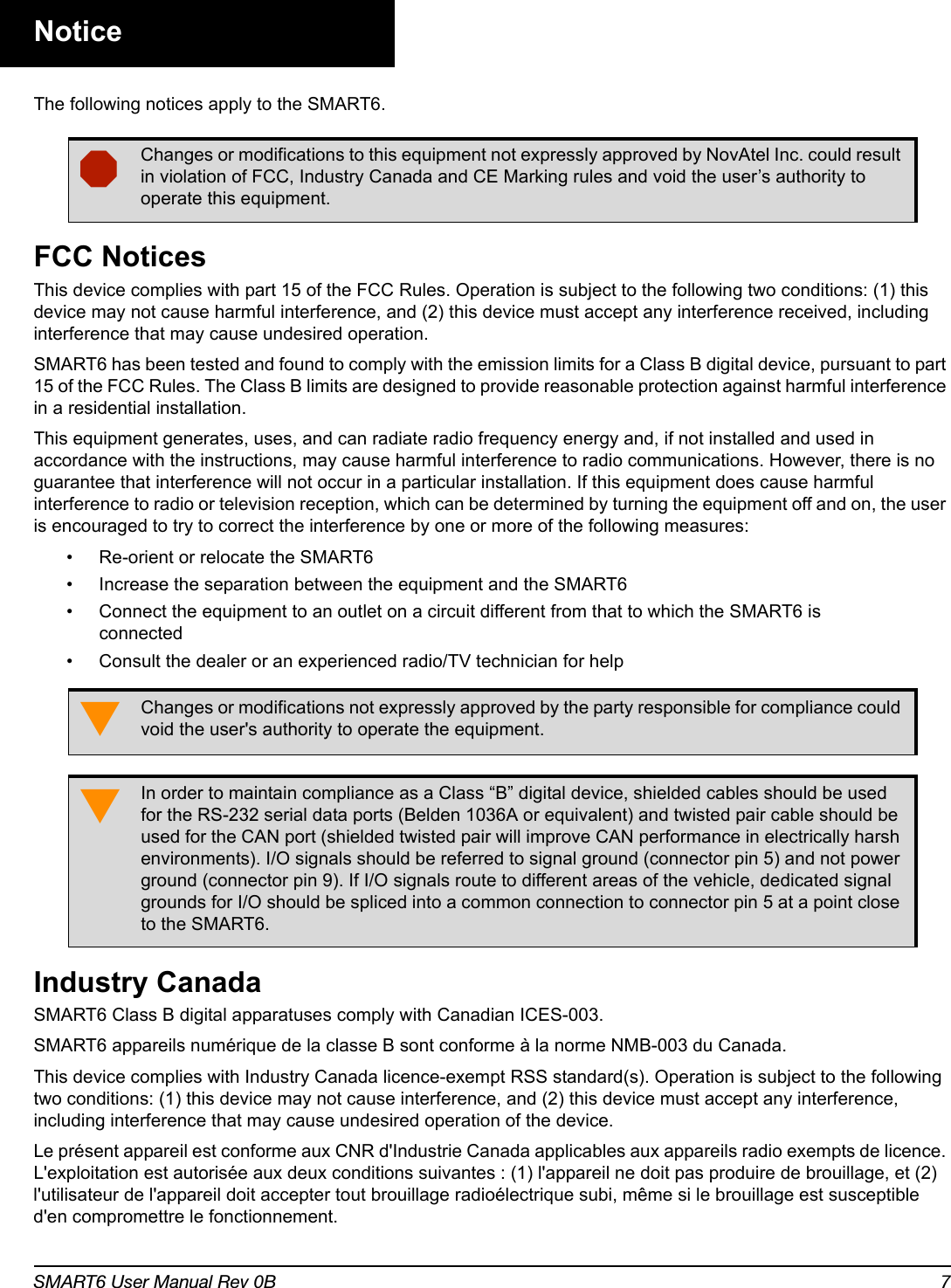 SMART6 User Manual Rev 0B 7NoticeThe following notices apply to the SMART6. FCC NoticesThis device complies with part 15 of the FCC Rules. Operation is subject to the following two conditions: (1) this device may not cause harmful interference, and (2) this device must accept any interference received, including interference that may cause undesired operation.SMART6 has been tested and found to comply with the emission limits for a Class B digital device, pursuant to part 15 of the FCC Rules. The Class B limits are designed to provide reasonable protection against harmful interference in a residential installation. This equipment generates, uses, and can radiate radio frequency energy and, if not installed and used in accordance with the instructions, may cause harmful interference to radio communications. However, there is no guarantee that interference will not occur in a particular installation. If this equipment does cause harmful interference to radio or television reception, which can be determined by turning the equipment off and on, the user is encouraged to try to correct the interference by one or more of the following measures:• Re-orient or relocate the SMART6• Increase the separation between the equipment and the SMART6• Connect the equipment to an outlet on a circuit different from that to which the SMART6 is connected• Consult the dealer or an experienced radio/TV technician for helpIndustry CanadaSMART6 Class B digital apparatuses comply with Canadian ICES-003.SMART6 appareils numérique de la classe B sont conforme à la norme NMB-003 du Canada.This device complies with Industry Canada licence-exempt RSS standard(s). Operation is subject to the following two conditions: (1) this device may not cause interference, and (2) this device must accept any interference, including interference that may cause undesired operation of the device.Le présent appareil est conforme aux CNR d&apos;Industrie Canada applicables aux appareils radio exempts de licence. L&apos;exploitation est autorisée aux deux conditions suivantes : (1) l&apos;appareil ne doit pas produire de brouillage, et (2) l&apos;utilisateur de l&apos;appareil doit accepter tout brouillage radioélectrique subi, même si le brouillage est susceptible d&apos;en compromettre le fonctionnement.Changes or modifications to this equipment not expressly approved by NovAtel Inc. could result in violation of FCC, Industry Canada and CE Marking rules and void the user’s authority to operate this equipment.Changes or modifications not expressly approved by the party responsible for compliance could void the user&apos;s authority to operate the equipment.In order to maintain compliance as a Class “B” digital device, shielded cables should be used for the RS-232 serial data ports (Belden 1036A or equivalent) and twisted pair cable should be used for the CAN port (shielded twisted pair will improve CAN performance in electrically harsh environments). I/O signals should be referred to signal ground (connector pin 5) and not power ground (connector pin 9). If I/O signals route to different areas of the vehicle, dedicated signal grounds for I/O should be spliced into a common connection to connector pin 5 at a point close to the SMART6.