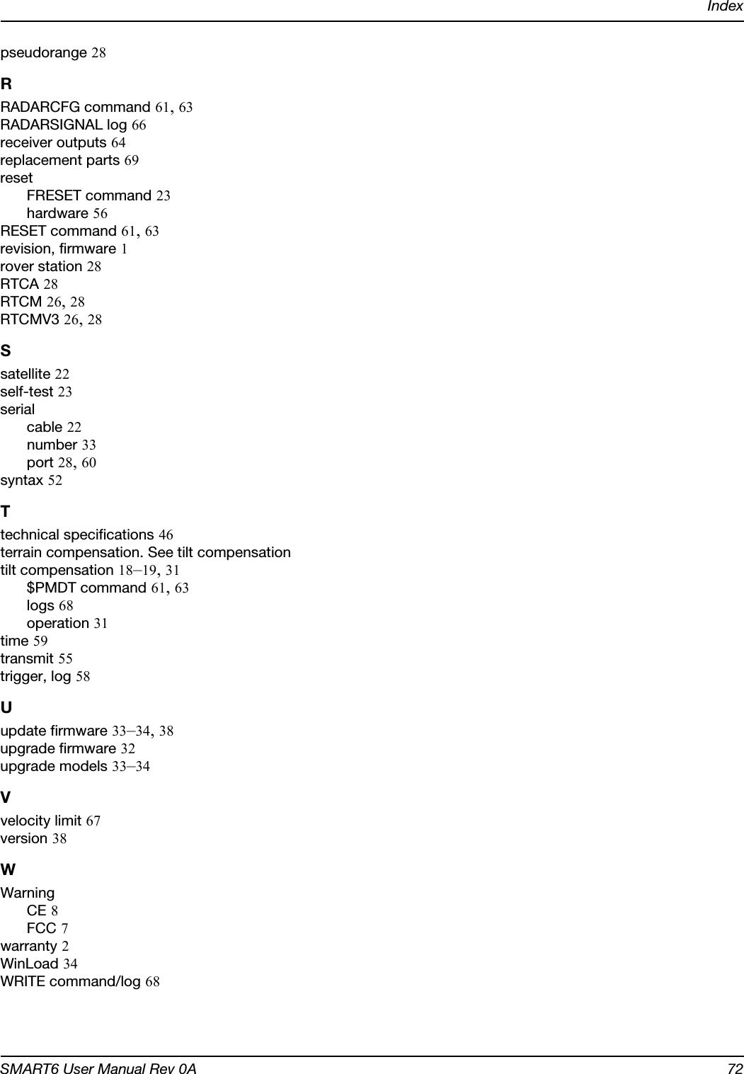 IndexSMART6 User Manual Rev 0A 72pseudorange 28RRADARCFG command 61, 63RADARSIGNAL log 66receiver outputs 64replacement parts 69resetFRESET command 23hardware 56RESET command 61, 63revision, firmware 1rover station 28RTCA 28RTCM 26, 28RTCMV3 26, 28Ssatellite 22self-test 23serialcable 22number 33port 28, 60syntax 52Ttechnical specifications 46terrain compensation. See tilt compensationtilt compensation 18–19, 31$PMDT command 61, 63logs 68operation 31time 59transmit 55trigger, log 58Uupdate firmware 33–34, 38upgrade firmware 32upgrade models 33–34Vvelocity limit 67version 38WWarningCE 8FCC 7warranty 2WinLoad 34WRITE command/log 68