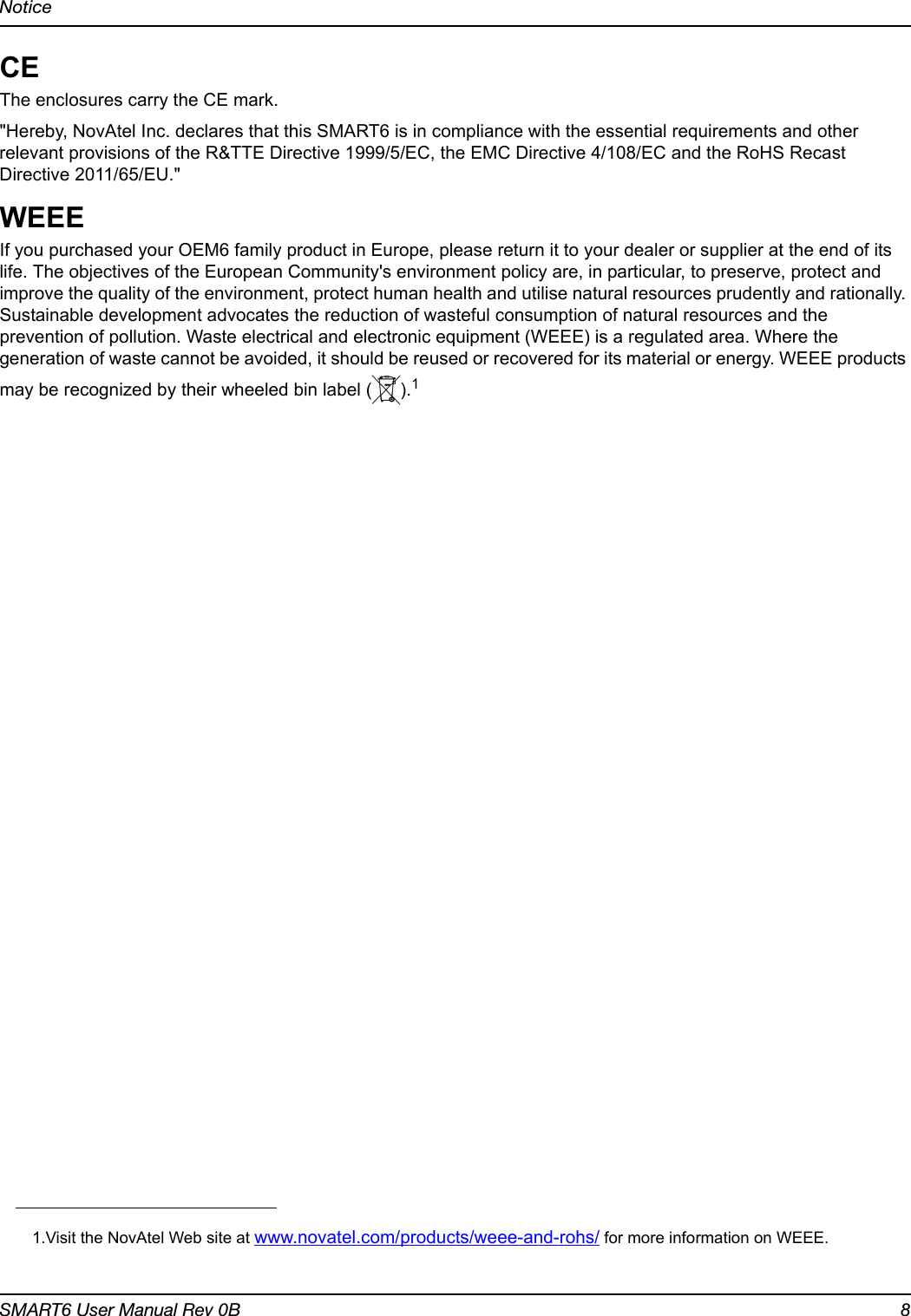 NoticeSMART6 User Manual Rev 0B 8CEThe enclosures carry the CE mark.&quot;Hereby, NovAtel Inc. declares that this SMART6 is in compliance with the essential requirements and other relevant provisions of the R&amp;TTE Directive 1999/5/EC, the EMC Directive 4/108/EC and the RoHS Recast Directive 2011/65/EU.&quot;WEEEIf you purchased your OEM6 family product in Europe, please return it to your dealer or supplier at the end of its life. The objectives of the European Community&apos;s environment policy are, in particular, to preserve, protect and improve the quality of the environment, protect human health and utilise natural resources prudently and rationally. Sustainable development advocates the reduction of wasteful consumption of natural resources and the prevention of pollution. Waste electrical and electronic equipment (WEEE) is a regulated area. Where the generation of waste cannot be avoided, it should be reused or recovered for its material or energy. WEEE products may be recognized by their wheeled bin label ( ).11.Visit the NovAtel Web site at www.novatel.com/products/weee-and-rohs/ for more information on WEEE.