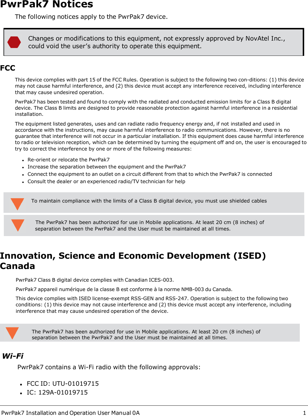 PwrPak7 Installation and Operation User Manual 0A 1PwrPak7 NoticesThe following notices apply to the PwrPak7 device.Changes or modifications to this equipment, not expressly approved by NovAtel Inc.,could void the user’s authority to operate this equipment.FCCThis device complies with part 15 of the FCC Rules. Operation is subject to the following two con-ditions: (1) this device may not cause harmful interference, and (2) this device must accept any interference received, including interference that may cause undesired operation.PwrPak7 has been tested and found to comply with the radiated and conducted emission limits for a Class B digital device. The Class B limits are designed to provide reasonable protection against harmful interference in a residential installation.The equipment listed generates, uses and can radiate radio frequency energy and, if not installed and used in accordance with the instructions, may cause harmful interference to radio communications. However, there is no guarantee that interference will not occur in a particular installation. If this equipment does cause harmful interference to radio or television reception, which can be determined by turning the equipment off and on, the user is encouraged to try to correct the interference by one or more of the following measures:lRe-orient or relocate the PwrPak7lIncrease the separation between the equipment and the PwrPak7lConnect the equipment to an outlet on a circuit different from that to which the PwrPak7 is connectedlConsult the dealer or an experienced radio/TV technician for helpInnovation, Science and Economic Development (ISED) CanadaPwrPak7 Class B digital device complies with Canadian ICES-003.PwrPak7 appareil numérique de la classe B est conforme à la norme NMB-003 du Canada.This device complies with ISED license-exempt RSS-GEN and RSS-247. Operation is subject to the following two conditions: (1) this device may not cause interference and (2) this device must accept any interference, including interference that may cause undesired operation of the device.Wi-FiPwrPak7 contains a Wi-Fi radio with the following approvals:lFCC ID: UTU-01019715lIC: 129A-01019715To maintain compliance with the limits of a Class B digital device, you must use shielded cables          The PwrPak7 has been authorized for use in Mobile applications. At least 20 cm (8 inches) of            separation between the PwrPak7 and the User must be maintained at all times.The PwrPak7 has been authorized for use in Mobile applications. At least 20 cm (8 inches) of separation between the PwrPak7 and the User must be maintained at all times.