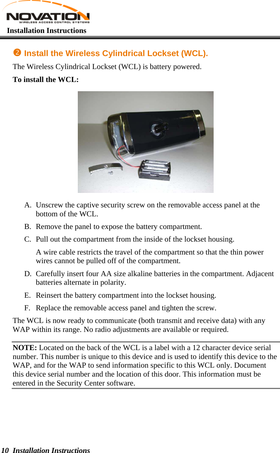   Installation Instructions  Installation Instructions 10 o Install the Wireless Cylindrical Lockset (WCL). The Wireless Cylindrical Lockset (WCL) is battery powered. To install the WCL:  A. Unscrew the captive security screw on the removable access panel at the bottom of the WCL. B. Remove the panel to expose the battery compartment. C. Pull out the compartment from the inside of the lockset housing. A wire cable restricts the travel of the compartment so that the thin power wires cannot be pulled off of the compartment. D. Carefully insert four AA size alkaline batteries in the compartment. Adjacent batteries alternate in polarity. E. Reinsert the battery compartment into the lockset housing. F. Replace the removable access panel and tighten the screw.  The WCL is now ready to communicate (both transmit and receive data) with any WAP within its range. No radio adjustments are available or required.  NOTE: Located on the back of the WCL is a label with a 12 character device serial number. This number is unique to this device and is used to identify this device to the WAP, and for the WAP to send information specific to this WCL only. Document this device serial number and the location of this door. This information must be entered in the Security Center software.   