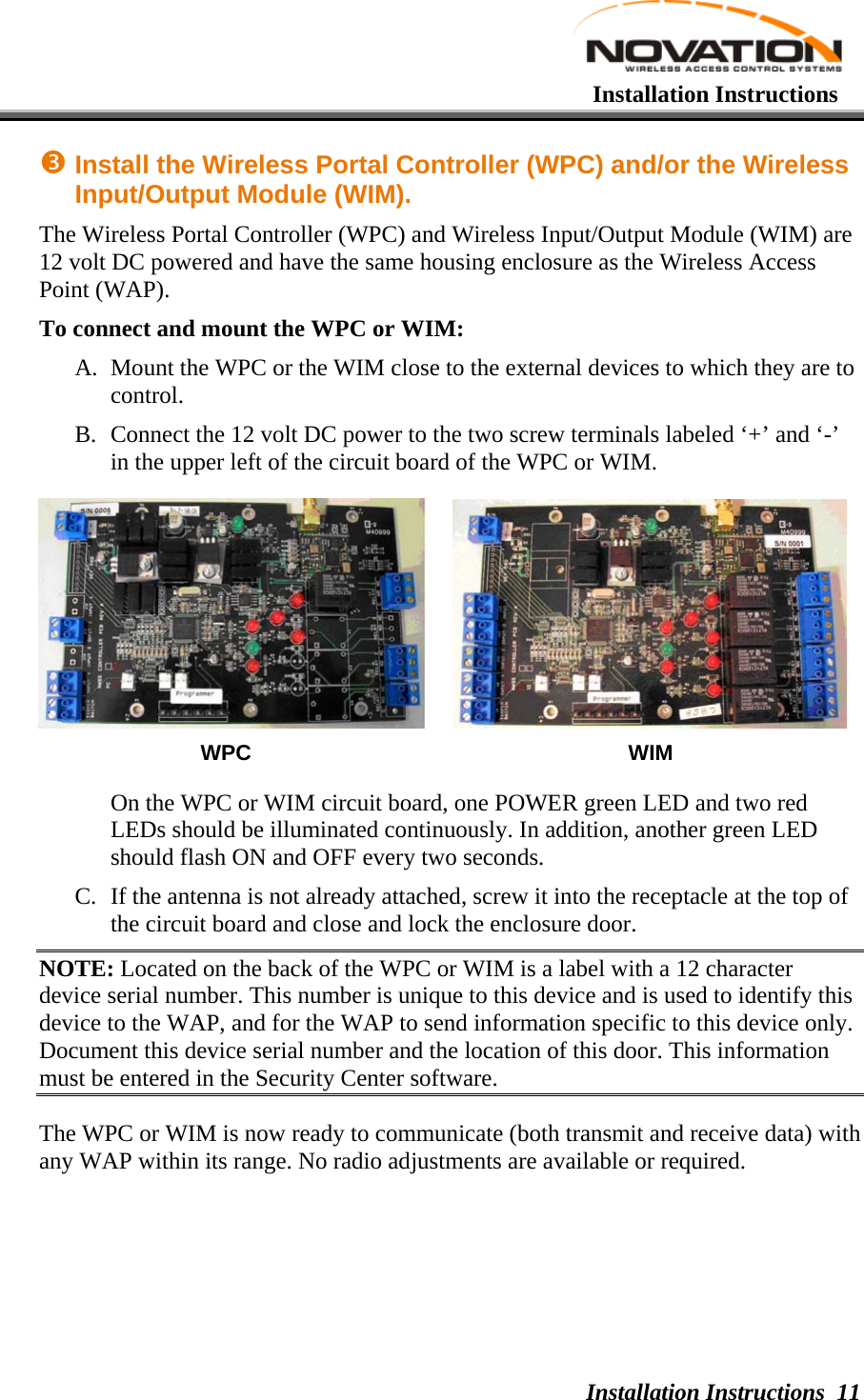   Installation Instructions Installation Instructions 11p Install the Wireless Portal Controller (WPC) and/or the Wireless Input/Output Module (WIM). The Wireless Portal Controller (WPC) and Wireless Input/Output Module (WIM) are 12 volt DC powered and have the same housing enclosure as the Wireless Access Point (WAP). To connect and mount the WPC or WIM: A. Mount the WPC or the WIM close to the external devices to which they are to control. B. Connect the 12 volt DC power to the two screw terminals labeled ‘+’ and ‘-’ in the upper left of the circuit board of the WPC or WIM.        WPC WIM On the WPC or WIM circuit board, one POWER green LED and two red LEDs should be illuminated continuously. In addition, another green LED should flash ON and OFF every two seconds.  C. If the antenna is not already attached, screw it into the receptacle at the top of the circuit board and close and lock the enclosure door. NOTE: Located on the back of the WPC or WIM is a label with a 12 character device serial number. This number is unique to this device and is used to identify this device to the WAP, and for the WAP to send information specific to this device only. Document this device serial number and the location of this door. This information must be entered in the Security Center software.  The WPC or WIM is now ready to communicate (both transmit and receive data) with any WAP within its range. No radio adjustments are available or required. 