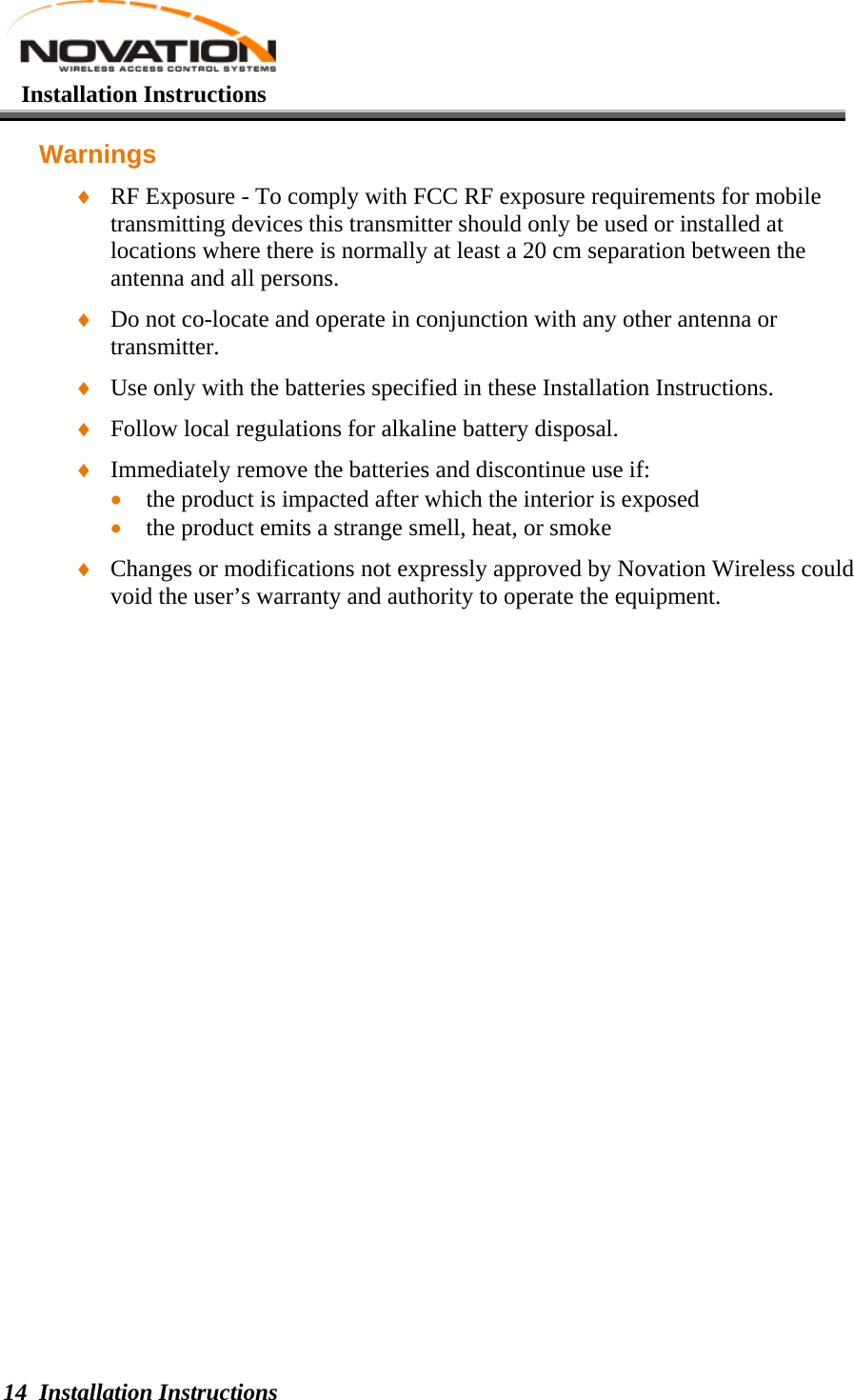   Installation Instructions Installation Instructions 14 Warnings ♦ RF Exposure - To comply with FCC RF exposure requirements for mobile transmitting devices this transmitter should only be used or installed at locations where there is normally at least a 20 cm separation between the antenna and all persons. ♦ Do not co-locate and operate in conjunction with any other antenna or transmitter. ♦ Use only with the batteries specified in these Installation Instructions. ♦ Follow local regulations for alkaline battery disposal. ♦ Immediately remove the batteries and discontinue use if: • the product is impacted after which the interior is exposed • the product emits a strange smell, heat, or smoke ♦ Changes or modifications not expressly approved by Novation Wireless could void the user’s warranty and authority to operate the equipment.  