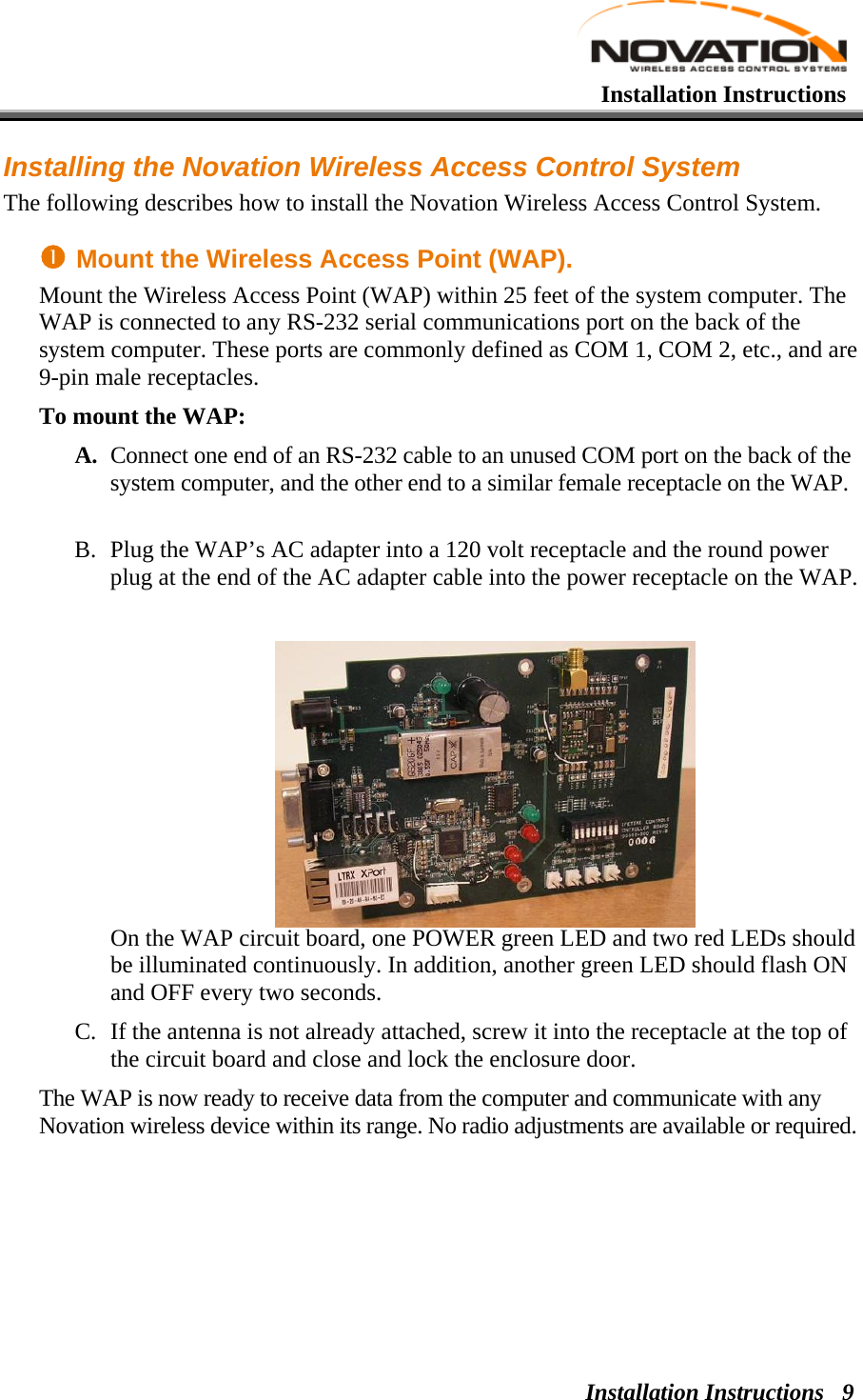   Installation Instructions Installation Instructions  9Installing the Novation Wireless Access Control System The following describes how to install the Novation Wireless Access Control System. n Mount the Wireless Access Point (WAP). Mount the Wireless Access Point (WAP) within 25 feet of the system computer. The WAP is connected to any RS-232 serial communications port on the back of the system computer. These ports are commonly defined as COM 1, COM 2, etc., and are 9-pin male receptacles. To mount the WAP: A. Connect one end of an RS-232 cable to an unused COM port on the back of the system computer, and the other end to a similar female receptacle on the WAP.  B. Plug the WAP’s AC adapter into a 120 volt receptacle and the round power plug at the end of the AC adapter cable into the power receptacle on the WAP.  On the WAP circuit board, one POWER green LED and two red LEDs should be illuminated continuously. In addition, another green LED should flash ON and OFF every two seconds.  C. If the antenna is not already attached, screw it into the receptacle at the top of the circuit board and close and lock the enclosure door. The WAP is now ready to receive data from the computer and communicate with any Novation wireless device within its range. No radio adjustments are available or required. 