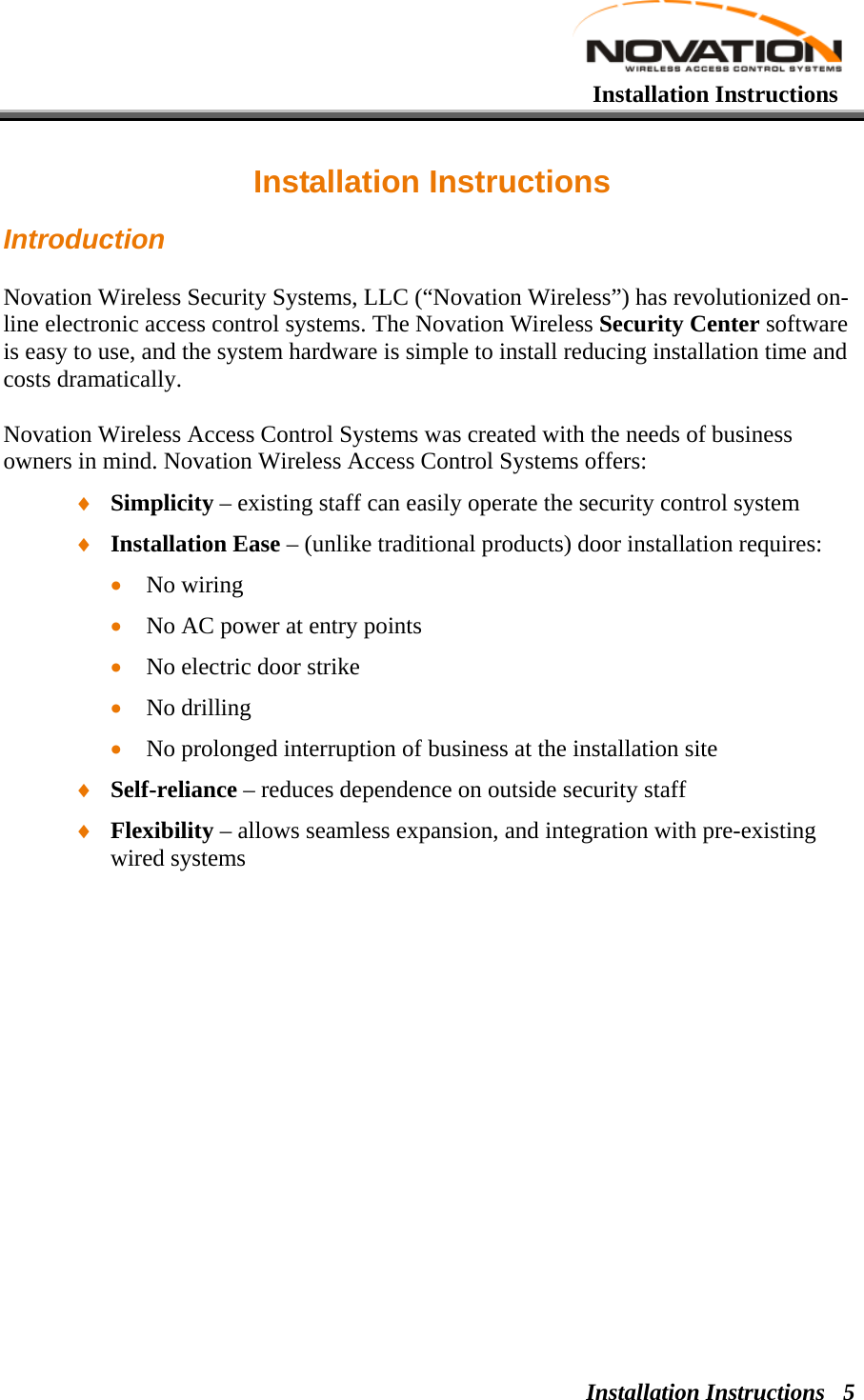   Installation Instructions Installation Instructions  5Installation Instructions Introduction Novation Wireless Security Systems, LLC (“Novation Wireless”) has revolutionized on-line electronic access control systems. The Novation Wireless Security Center software is easy to use, and the system hardware is simple to install reducing installation time and costs dramatically. Novation Wireless Access Control Systems was created with the needs of business owners in mind. Novation Wireless Access Control Systems offers: ♦ Simplicity – existing staff can easily operate the security control system  ♦ Installation Ease – (unlike traditional products) door installation requires:  • No wiring  • No AC power at entry points  • No electric door strike  • No drilling  • No prolonged interruption of business at the installation site ♦ Self-reliance – reduces dependence on outside security staff  ♦ Flexibility – allows seamless expansion, and integration with pre-existing wired systems 