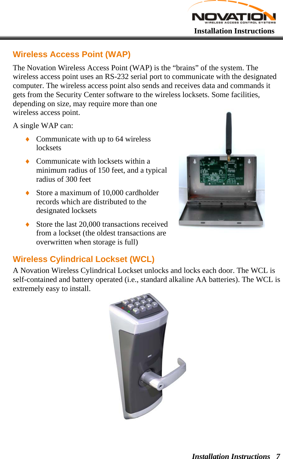   Installation Instructions Installation Instructions  7Wireless Access Point (WAP) The Novation Wireless Access Point (WAP) is the “brains” of the system. The wireless access point uses an RS-232 serial port to communicate with the designated computer. The wireless access point also sends and receives data and commands it gets from the Security Center software to the wireless locksets. Some facilities, depending on size, may require more than one wireless access point.  A single WAP can: ♦ Communicate with up to 64 wireless locksets ♦ Communicate with locksets within a minimum radius of 150 feet, and a typical radius of 300 feet ♦ Store a maximum of 10,000 cardholder records which are distributed to the designated locksets ♦ Store the last 20,000 transactions received from a lockset (the oldest transactions are overwritten when storage is full) Wireless Cylindrical Lockset (WCL) A Novation Wireless Cylindrical Lockset unlocks and locks each door. The WCL is self-contained and battery operated (i.e., standard alkaline AA batteries). The WCL is extremely easy to install.  