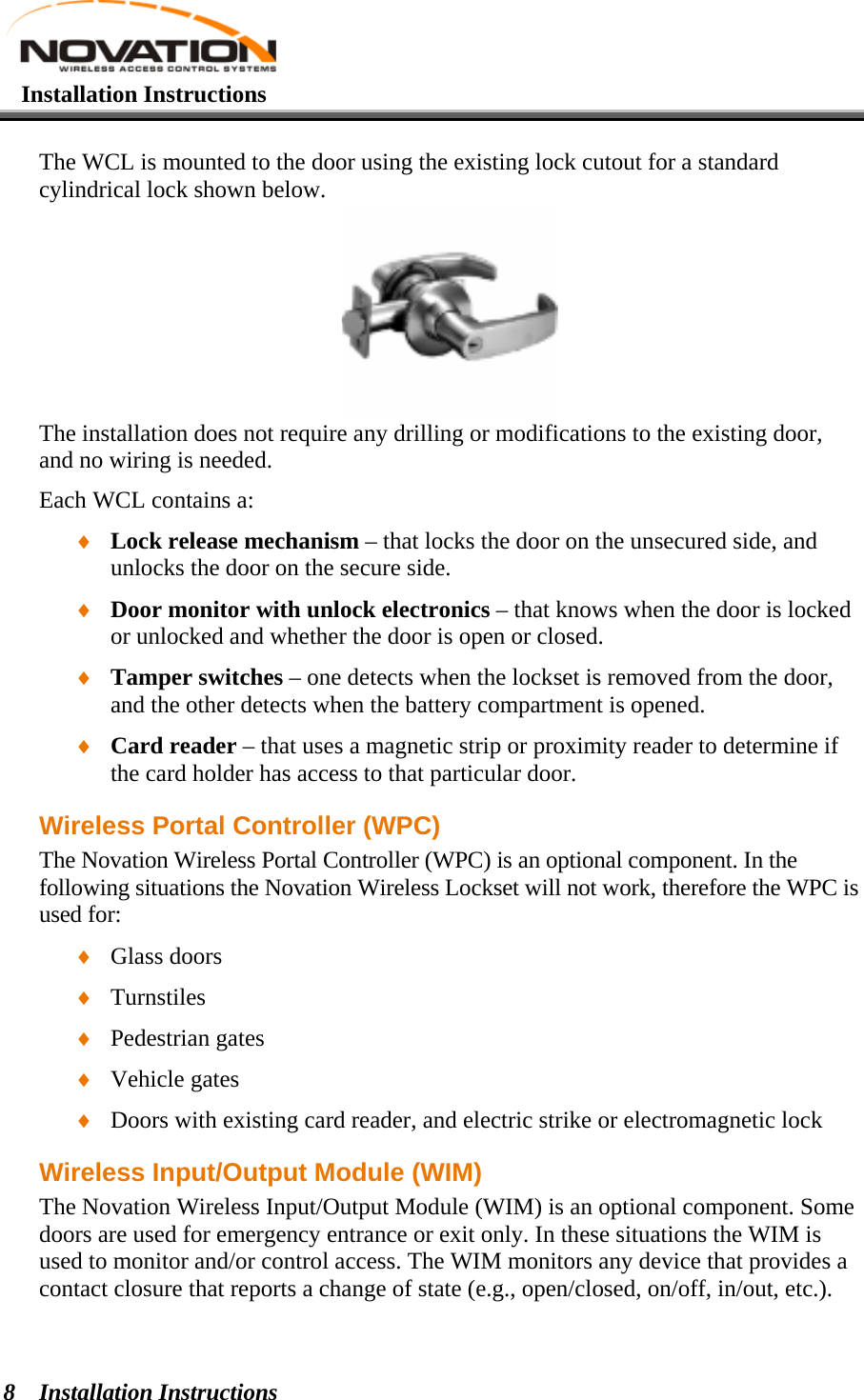    Installation Instructions   Installation Instructions 8 The WCL is mounted to the door using the existing lock cutout for a standard cylindrical lock shown below.   The installation does not require any drilling or modifications to the existing door, and no wiring is needed. Each WCL contains a: ♦ Lock release mechanism – that locks the door on the unsecured side, and unlocks the door on the secure side. ♦ Door monitor with unlock electronics – that knows when the door is locked or unlocked and whether the door is open or closed. ♦ Tamper switches – one detects when the lockset is removed from the door, and the other detects when the battery compartment is opened. ♦ Card reader – that uses a magnetic strip or proximity reader to determine if the card holder has access to that particular door. Wireless Portal Controller (WPC) The Novation Wireless Portal Controller (WPC) is an optional component. In the following situations the Novation Wireless Lockset will not work, therefore the WPC is used for: ♦ Glass doors ♦ Turnstiles ♦ Pedestrian gates ♦ Vehicle gates ♦ Doors with existing card reader, and electric strike or electromagnetic lock Wireless Input/Output Module (WIM) The Novation Wireless Input/Output Module (WIM) is an optional component. Some doors are used for emergency entrance or exit only. In these situations the WIM is used to monitor and/or control access. The WIM monitors any device that provides a contact closure that reports a change of state (e.g., open/closed, on/off, in/out, etc.). 