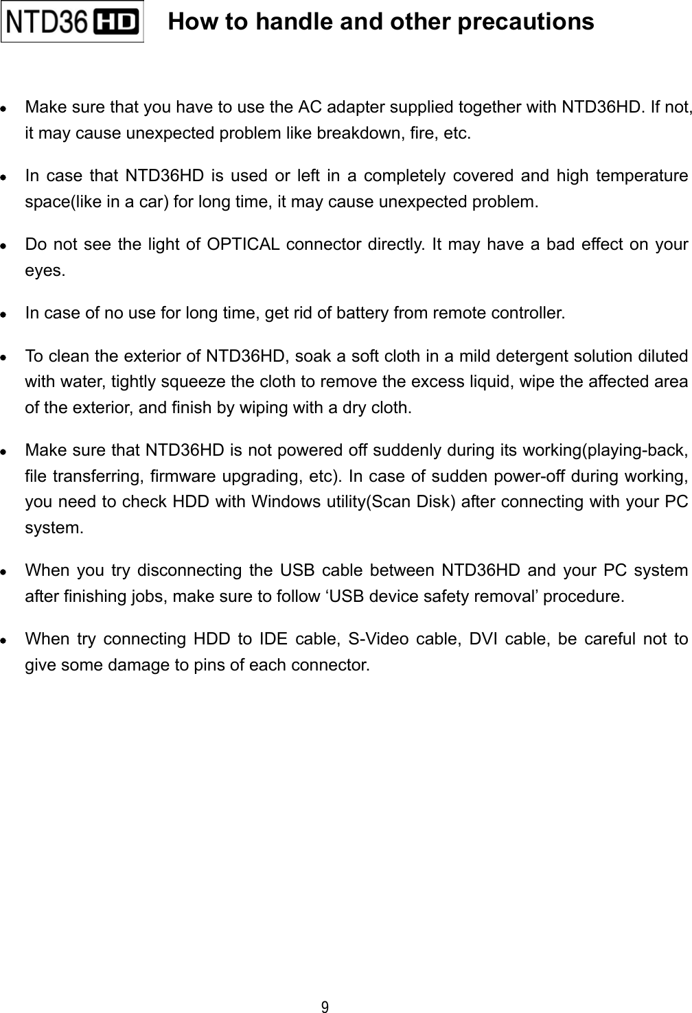  9  &bull;  Make sure that you have to use the AC adapter supplied together with NTD36HD. If not, it may cause unexpected problem like breakdown, fire, etc. &bull;  In case that NTD36HD is used or left in a completely covered and high temperature space(like in a car) for long time, it may cause unexpected problem. &bull;  Do not see the light of OPTICAL connector directly. It may have a bad effect on your eyes. &bull;  In case of no use for long time, get rid of battery from remote controller. &bull;  To clean the exterior of NTD36HD, soak a soft cloth in a mild detergent solution diluted with water, tightly squeeze the cloth to remove the excess liquid, wipe the affected area of the exterior, and finish by wiping with a dry cloth. &bull;  Make sure that NTD36HD is not powered off suddenly during its working(playing-back, file transferring, firmware upgrading, etc). In case of sudden power-off during working, you need to check HDD with Windows utility(Scan Disk) after connecting with your PC system. &bull;  When you try disconnecting the USB cable between NTD36HD and your PC system after finishing jobs, make sure to follow &lsquo;USB device safety removal&rsquo; procedure. &bull;  When try connecting HDD to IDE cable, S-Video cable, DVI cable, be careful not to give some damage to pins of each connector.   How to handle and other precautions   