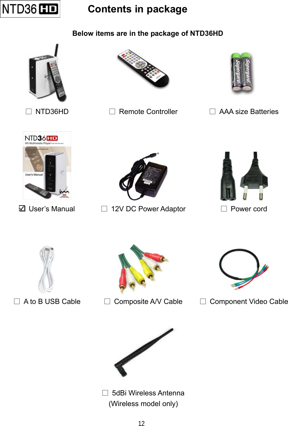  12    Contents in package   Below items are in the package of NTD36HD      □ NTD36HD  □ Remote Controller  □  AAA size Batteries     User&rsquo;s Manual □  12V DC Power Adaptor  □ Power cord    □  A to B USB Cable  □ Composite A/V Cable  □  Component Video Cable     □ 5dBi Wireless Antenna (Wireless model only)  
