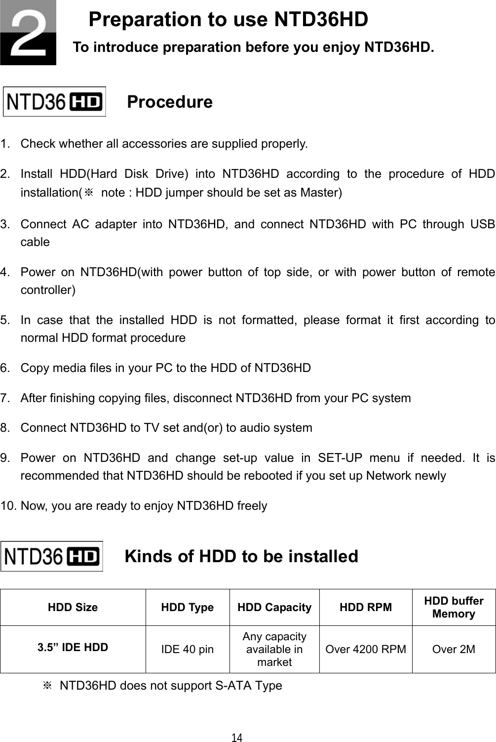  14 Preparation to use NTD36HD To introduce preparation before you enjoy NTD36HD.     Procedure   1.  Check whether all accessories are supplied properly. 2.  Install HDD(Hard Disk Drive) into NTD36HD according to the procedure of HDD installation(※  note : HDD jumper should be set as Master) 3.  Connect AC adapter into NTD36HD, and connect NTD36HD with PC through USB cable 4.  Power on NTD36HD(with power button of top side, or with power button of remote controller) 5.  In case that the installed HDD is not formatted, please format it first according to normal HDD format procedure 6.  Copy media files in your PC to the HDD of NTD36HD 7.  After finishing copying files, disconnect NTD36HD from your PC system 8.  Connect NTD36HD to TV set and(or) to audio system 9.  Power on NTD36HD and change set-up value in SET-UP menu if needed. It is recommended that NTD36HD should be rebooted if you set up Network newly 10. Now, you are ready to enjoy NTD36HD freely  HDD Size  HDD Type  HDD Capacity HDD RPM  HDD buffer Memory 3.5&rdquo; IDE HDD  IDE 40 pin Any capacity available in market Over 4200 RPM  Over 2M ※  NTD36HD does not support S-ATA Type    Kinds of HDD to be installed   