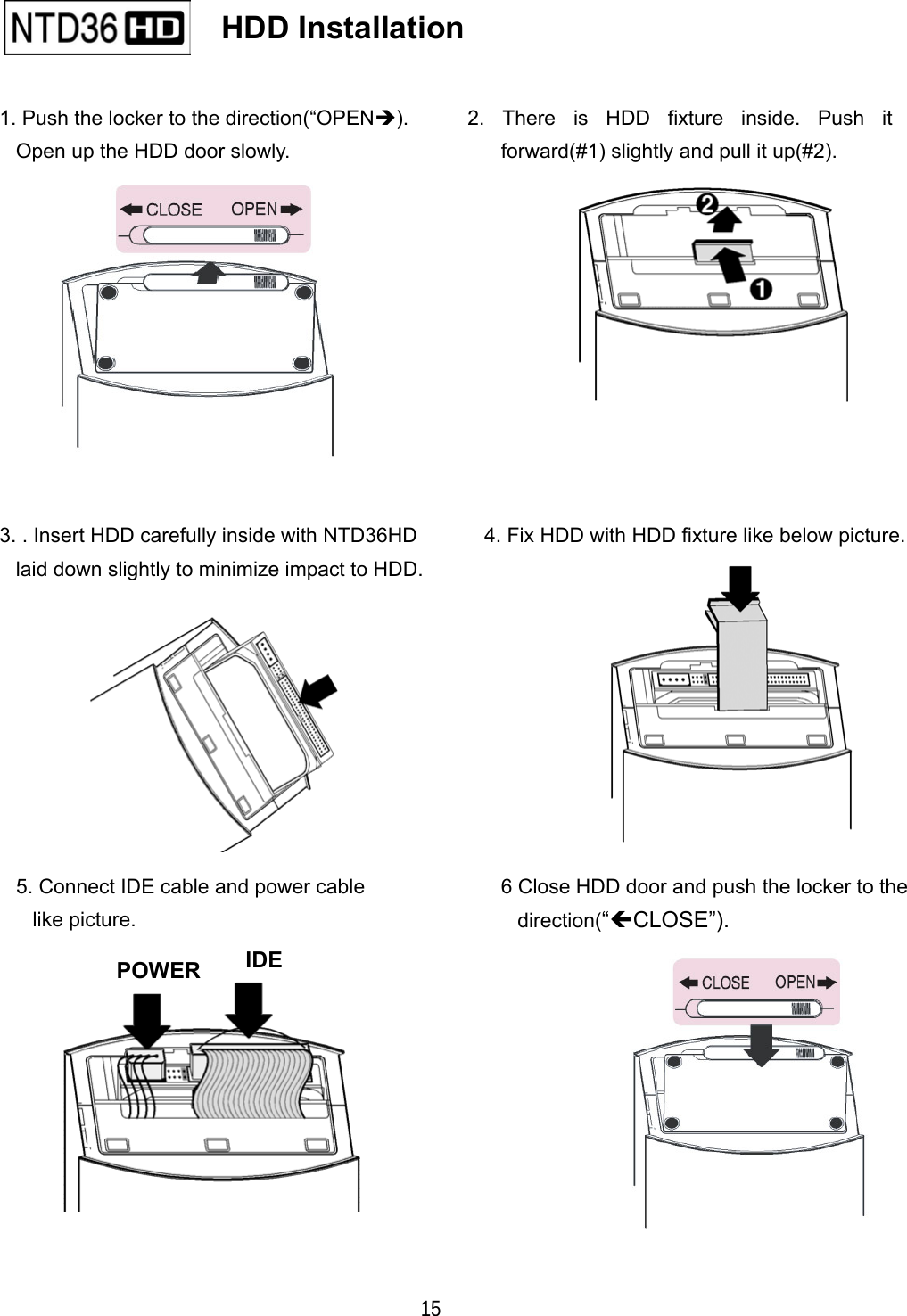   15                                                 IDE                      HDD Installation   1. Push the locker to the direction(&ldquo;OPEN). Open up the HDD door slowly. 4. Fix HDD with HDD fixture like below picture. 2. There is HDD fixture inside. Push itforward(#1) slightly and pull it up(#2). 5. Connect IDE cable and power cable like picture. 3. . Insert HDD carefully inside with NTD36HD laid down slightly to minimize impact to HDD. 6 Close HDD door and push the locker to the direction(&ldquo;CLOSE&rdquo;). POWER 
