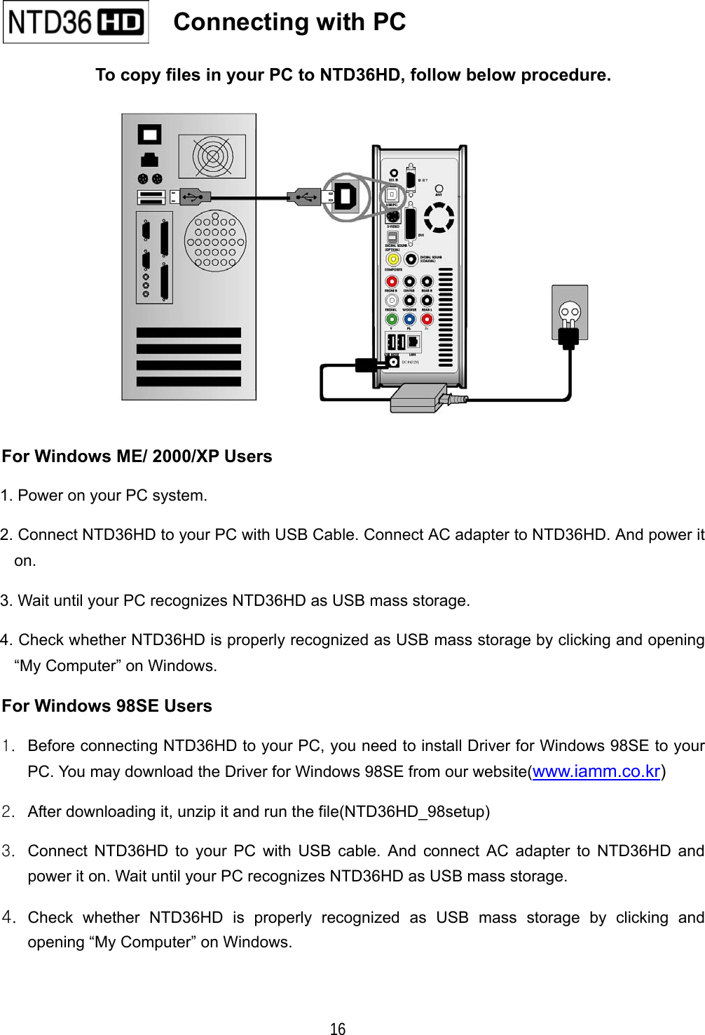   16 To copy files in your PC to NTD36HD, follow below procedure.  For Windows ME/ 2000/XP Users 1. Power on your PC system. 2. Connect NTD36HD to your PC with USB Cable. Connect AC adapter to NTD36HD. And power it on.  3. Wait until your PC recognizes NTD36HD as USB mass storage. 4. Check whether NTD36HD is properly recognized as USB mass storage by clicking and opening &ldquo;My Computer&rdquo; on Windows. For Windows 98SE Users 1.  Before connecting NTD36HD to your PC, you need to install Driver for Windows 98SE to your PC. You may download the Driver for Windows 98SE from our website(www.iamm.co.kr) 2.  After downloading it, unzip it and run the file(NTD36HD_98setup) 3.  Connect NTD36HD to your PC with USB cable. And connect AC adapter to NTD36HD and power it on. Wait until your PC recognizes NTD36HD as USB mass storage. 4.  Check whether NTD36HD is properly recognized as USB mass storage by clicking and opening &ldquo;My Computer&rdquo; on Windows.    Connecting with PC   
