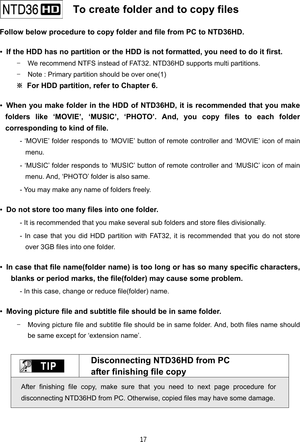   17 Follow below procedure to copy folder and file from PC to NTD36HD. &bull;  If the HDD has no partition or the HDD is not formatted, you need to do it first. -  We recommend NTFS instead of FAT32. NTD36HD supports multi partitions. -  Note : Primary partition should be over one(1) ※  For HDD partition, refer to Chapter 6. &bull;  When you make folder in the HDD of NTD36HD, it is recommended that you make folders like &lsquo;MOVIE&rsquo;, &lsquo;MUSIC&rsquo;, &lsquo;PHOTO&rsquo;. And, you copy files to each folder corresponding to kind of file. - &lsquo;MOVIE&rsquo; folder responds to &lsquo;MOVIE&rsquo; button of remote controller and &lsquo;MOVIE&rsquo; icon of main menu. - &lsquo;MUSIC&rsquo; folder responds to &lsquo;MUSIC&rsquo; button of remote controller and &lsquo;MUSIC&rsquo; icon of main menu. And, &lsquo;PHOTO&rsquo; folder is also same. - You may make any name of folders freely. &bull;  Do not store too many files into one folder. - It is recommended that you make several sub folders and store files divisionally. - In case that you did HDD partition with FAT32, it is recommended that you do not store over 3GB files into one folder. &bull;  In case that file name(folder name) is too long or has so many specific characters, blanks or period marks, the file(folder) may cause some problem. - In this case, change or reduce file(folder) name. &bull;  Moving picture file and subtitle file should be in same folder. -  Moving picture file and subtitle file should be in same folder. And, both files name should be same except for &lsquo;extension name&rsquo;.   Disconnecting NTD36HD from PC after finishing file copy After finishing file copy, make sure that you need to next page procedure for disconnecting NTD36HD from PC. Otherwise, copied files may have some damage.      To create folder and to copy files   
