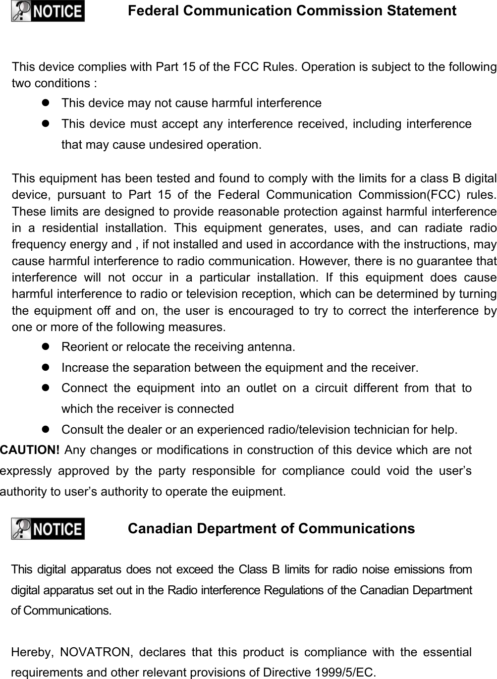    Federal Communication Commission Statement    This device complies with Part 15 of the FCC Rules. Operation is subject to the following two conditions :  This device may not cause harmful interference  This device must accept any interference received, including interference that may cause undesired operation.  This equipment has been tested and found to comply with the limits for a class B digital device, pursuant to Part 15 of the Federal Communication Commission(FCC) rules. These limits are designed to provide reasonable protection against harmful interference in a residential installation. This equipment generates, uses, and can radiate radio frequency energy and , if not installed and used in accordance with the instructions, may cause harmful interference to radio communication. However, there is no guarantee that interference will not occur in a particular installation. If this equipment does cause harmful interference to radio or television reception, which can be determined by turning the equipment off and on, the user is encouraged to try to correct the interference by one or more of the following measures.  Reorient or relocate the receiving antenna.  Increase the separation between the equipment and the receiver.  Connect the equipment into an outlet on a circuit different from that to which the receiver is connected  Consult the dealer or an experienced radio/television technician for help. CAUTION! Any changes or modifications in construction of this device which are not expressly approved by the party responsible for compliance could void the user&rsquo;s authority to user&rsquo;s authority to operate the euipment.    Canadian Department of Communications   This digital apparatus does not exceed the Class B limits for radio noise emissions from digital apparatus set out in the Radio interference Regulations of the Canadian Department of Communications.  Hereby, NOVATRON, declares that this product is compliance with the essential requirements and other relevant provisions of Directive 1999/5/EC. 