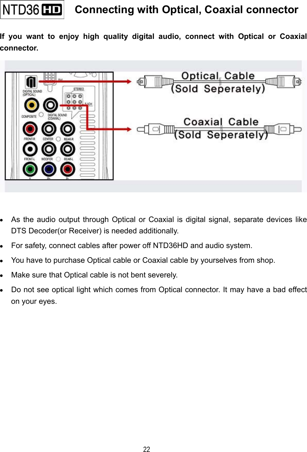   22 If you want to enjoy high quality digital audio, connect with Optical or Coaxial connector.   &bull;  As the audio output through Optical or Coaxial is digital signal, separate devices like DTS Decoder(or Receiver) is needed additionally. &bull;  For safety, connect cables after power off NTD36HD and audio system. &bull;  You have to purchase Optical cable or Coaxial cable by yourselves from shop. &bull;  Make sure that Optical cable is not bent severely. &bull;  Do not see optical light which comes from Optical connector. It may have a bad effect on your eyes.               Connecting with Optical, Coaxial connector   