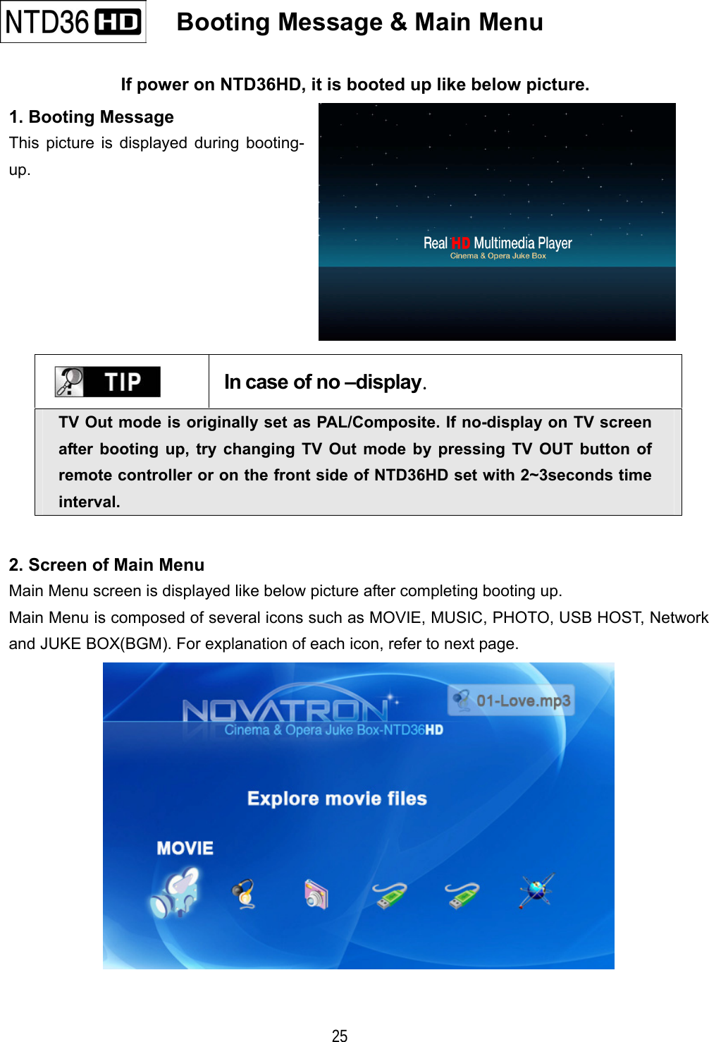   25    Booting Message &amp; Main Menu   If power on NTD36HD, it is booted up like below picture. 1. Booting Message This picture is displayed during booting- up.     In case of no &ndash;display. TV Out mode is originally set as PAL/Composite. If no-display on TV screen after booting up, try changing TV Out mode by pressing TV OUT button of remote controller or on the front side of NTD36HD set with 2~3seconds time interval. 2. Screen of Main Menu Main Menu screen is displayed like below picture after completing booting up. Main Menu is composed of several icons such as MOVIE, MUSIC, PHOTO, USB HOST, Network and JUKE BOX(BGM). For explanation of each icon, refer to next page.  