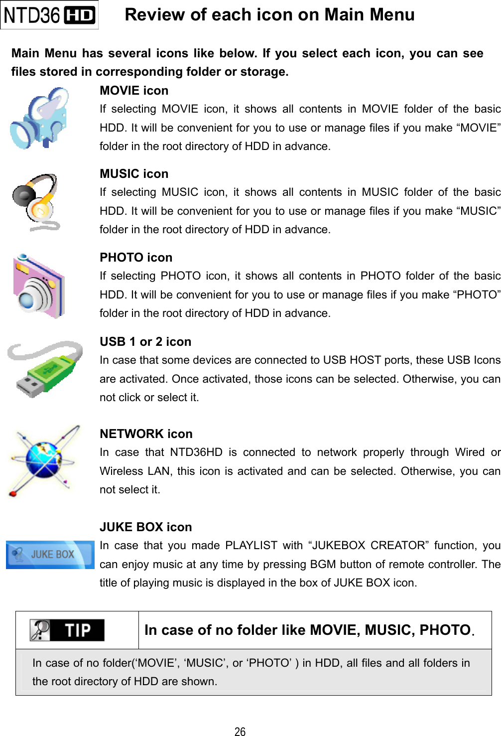   26    Review of each icon on Main Menu   Main Menu has several icons like below. If you select each icon, you can see files stored in corresponding folder or storage.  MOVIE icon If selecting MOVIE icon, it shows all contents in MOVIE folder of the basic HDD. It will be convenient for you to use or manage files if you make &ldquo;MOVIE&rdquo; folder in the root directory of HDD in advance.  MUSIC icon If selecting MUSIC icon, it shows all contents in MUSIC folder of the basic HDD. It will be convenient for you to use or manage files if you make &ldquo;MUSIC&rdquo; folder in the root directory of HDD in advance.  PHOTO icon If selecting PHOTO icon, it shows all contents in PHOTO folder of the basic HDD. It will be convenient for you to use or manage files if you make &ldquo;PHOTO&rdquo; folder in the root directory of HDD in advance.  USB 1 or 2 icon In case that some devices are connected to USB HOST ports, these USB Icons are activated. Once activated, those icons can be selected. Otherwise, you can not click or select it.  NETWORK icon In case that NTD36HD is connected to network properly through Wired or Wireless LAN, this icon is activated and can be selected. Otherwise, you can not select it.    JUKE BOX icon In case that you made PLAYLIST with &ldquo;JUKEBOX CREATOR&rdquo; function, you can enjoy music at any time by pressing BGM button of remote controller. The title of playing music is displayed in the box of JUKE BOX icon.    In case of no folder like MOVIE, MUSIC, PHOTO.  In case of no folder(&lsquo;MOVIE&rsquo;, &lsquo;MUSIC&rsquo;, or &lsquo;PHOTO&rsquo; ) in HDD, all files and all folders in the root directory of HDD are shown.   