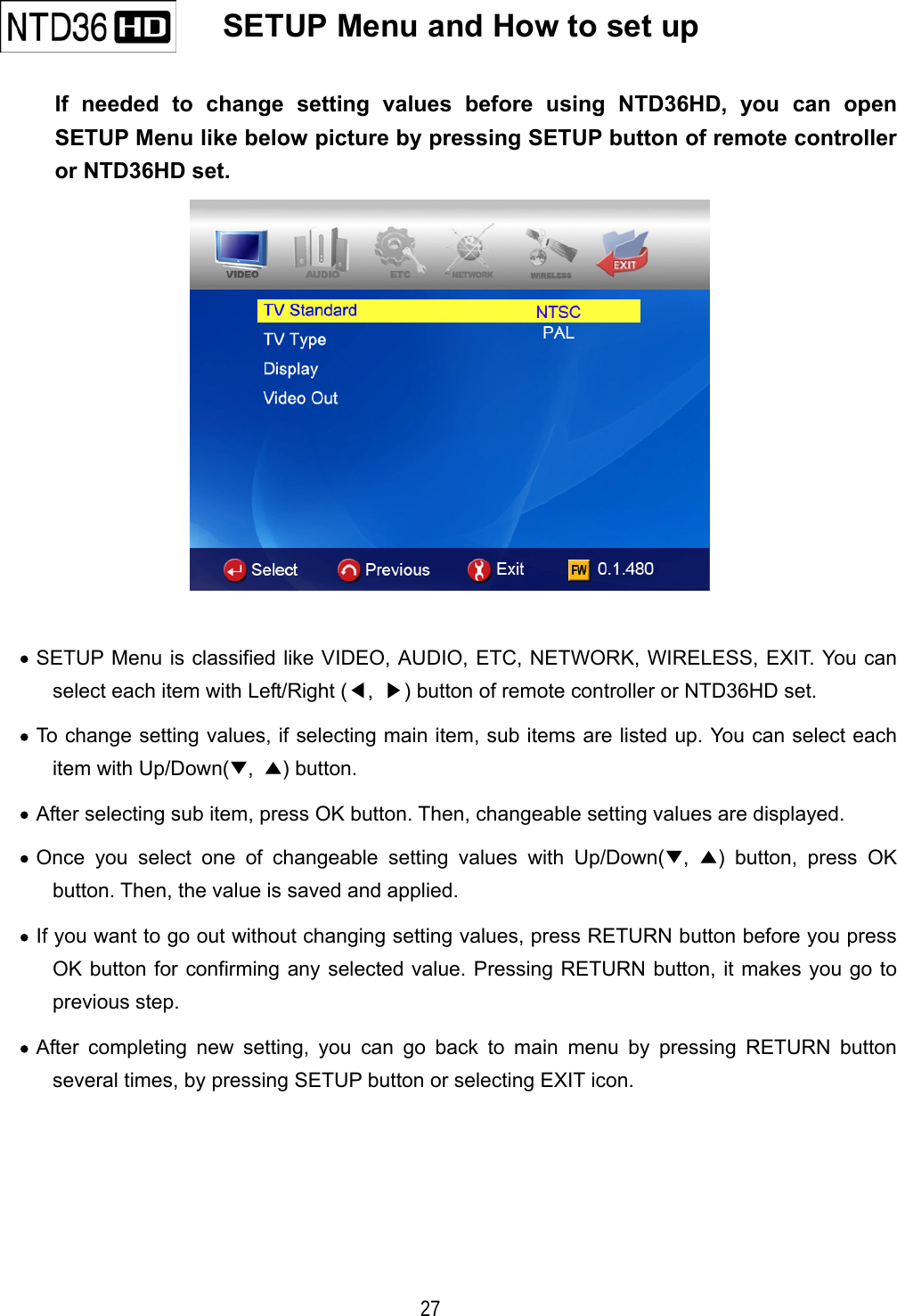   27   SETUP Menu and How to set up   If needed to change setting values before using NTD36HD, you can open SETUP Menu like below picture by pressing SETUP button of remote controller or NTD36HD set.   &bull;  SETUP Menu is classified like VIDEO, AUDIO, ETC, NETWORK, WIRELESS, EXIT. You can select each item with Left/Right (◀,  ▶) button of remote controller or NTD36HD set. &bull;  To change setting values, if selecting main item, sub items are listed up. You can select each item with Up/Down(▼,  ▲) button. &bull;  After selecting sub item, press OK button. Then, changeable setting values are displayed. &bull;  Once you select one of changeable setting values with Up/Down(▼,  ▲) button, press OK button. Then, the value is saved and applied. &bull;  If you want to go out without changing setting values, press RETURN button before you press OK button for confirming any selected value. Pressing RETURN button, it makes you go to previous step. &bull;  After completing new setting, you can go back to main menu by pressing RETURN button several times, by pressing SETUP button or selecting EXIT icon.     