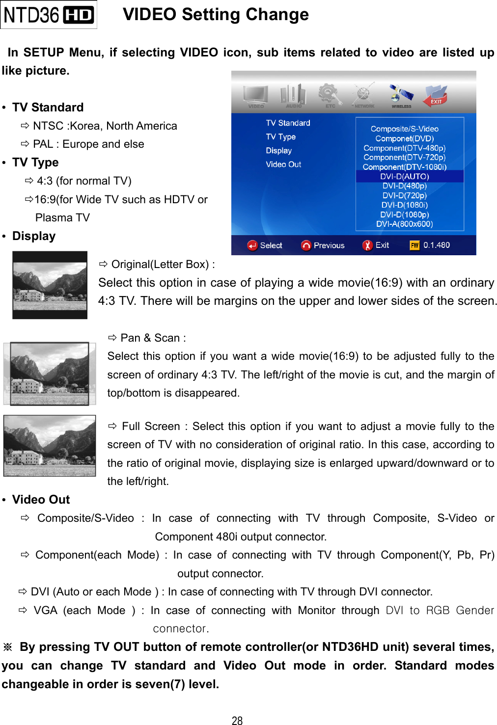  28    VIDEO Setting Change    In SETUP Menu, if selecting VIDEO icon, sub items related to video are listed up like picture.  &bull; TV Standard  NTSC :Korea, North America  PAL : Europe and else &bull; TV Type  4:3 (for normal TV) 16:9(for Wide TV such as HDTV or Plasma TV &bull; Display  Original(Letter Box) :   Select this option in case of playing a wide movie(16:9) with an ordinary 4:3 TV. There will be margins on the upper and lower sides of the screen.   Pan &amp; Scan :   Select this option if you want a wide movie(16:9) to be adjusted fully to the screen of ordinary 4:3 TV. The left/right of the movie is cut, and the margin of top/bottom is disappeared.  Full Screen : Select this option if you want to adjust a movie fully to the screen of TV with no consideration of original ratio. In this case, according to the ratio of original movie, displaying size is enlarged upward/downward or to the left/right. &bull; Video Out  Composite/S-Video : In case of connecting with TV through Composite, S-Video or Component 480i output connector.  Component(each Mode) : In case of connecting with TV through Component(Y, Pb, Pr) output connector.  DVI (Auto or each Mode ) : In case of connecting with TV through DVI connector.  VGA (each Mode ) : In case of connecting with Monitor through DVI to RGB Gender connector. ※  By pressing TV OUT button of remote controller(or NTD36HD unit) several times, you can change TV standard and Video Out mode in order. Standard modes changeable in order is seven(7) level. 