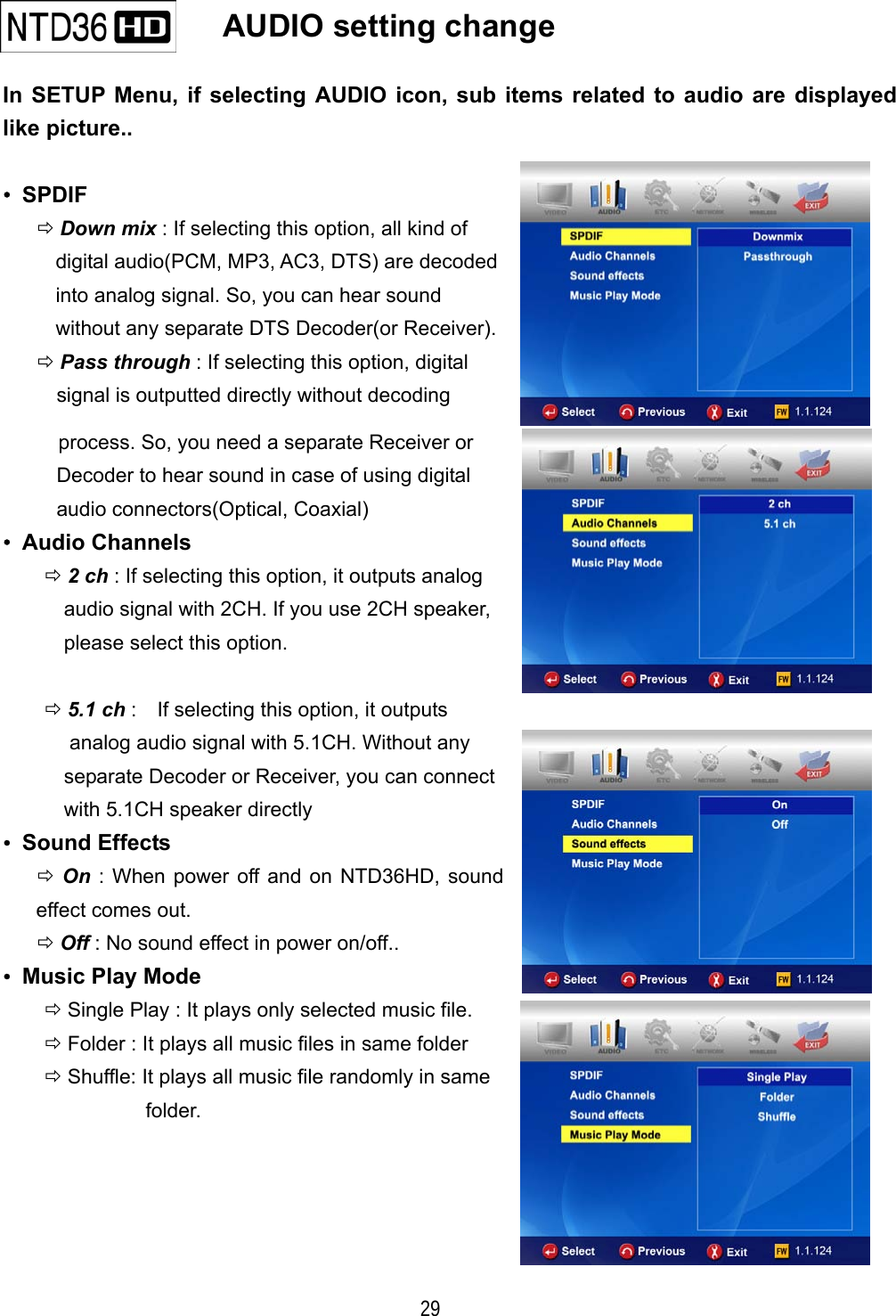   29    AUDIO setting change   In SETUP Menu, if selecting AUDIO icon, sub items related to audio are displayed like picture..  &bull; SPDIF  Down mix : If selecting this option, all kind of digital audio(PCM, MP3, AC3, DTS) are decoded into analog signal. So, you can hear sound   without any separate DTS Decoder(or Receiver).  Pass through : If selecting this option, digital signal is outputted directly without decoding process. So, you need a separate Receiver or Decoder to hear sound in case of using digital   audio connectors(Optical, Coaxial) &bull; Audio Channels  2 ch : If selecting this option, it outputs analog   audio signal with 2CH. If you use 2CH speaker, please select this option.  5.1 ch :    If selecting this option, it outputs   analog audio signal with 5.1CH. Without any   separate Decoder or Receiver, you can connect   with 5.1CH speaker directly &bull; Sound Effects  On : When power off and on NTD36HD, sound effect comes out.  Off : No sound effect in power on/off.. &bull;  Music Play Mode  Single Play : It plays only selected music file.  Folder : It plays all music files in same folder  Shuffle: It plays all music file randomly in same   folder.     