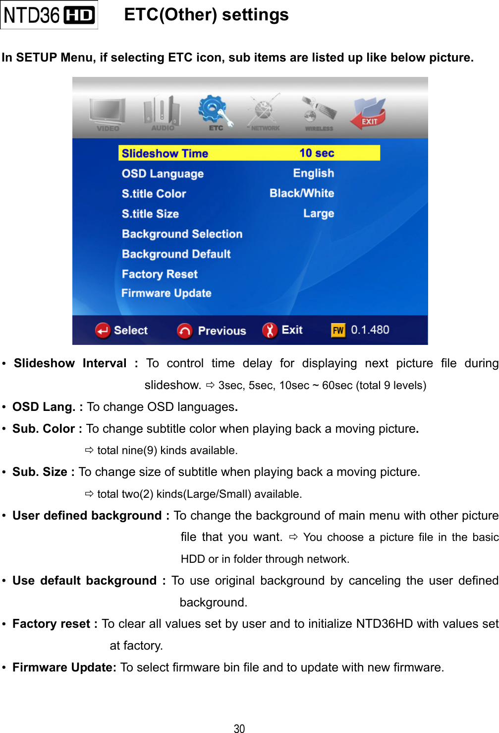   30    ETC(Other) settings   In SETUP Menu, if selecting ETC icon, sub items are listed up like below picture.  &bull; Slideshow Interval : To control time delay for displaying next picture file during slideshow.  3sec, 5sec, 10sec ~ 60sec (total 9 levels) &bull;  OSD Lang. : To change OSD languages. &bull;  Sub. Color : To change subtitle color when playing back a moving picture.   total nine(9) kinds available. &bull;  Sub. Size : To change size of subtitle when playing back a moving picture.   total two(2) kinds(Large/Small) available. &bull;  User defined background : To change the background of main menu with other picture file that you want.  You choose a picture file in the basic HDD or in folder through network. &bull; Use default background : To use original background by canceling the user defined background. &bull; Factory reset : To clear all values set by user and to initialize NTD36HD with values set at factory. &bull; Firmware Update: To select firmware bin file and to update with new firmware.  