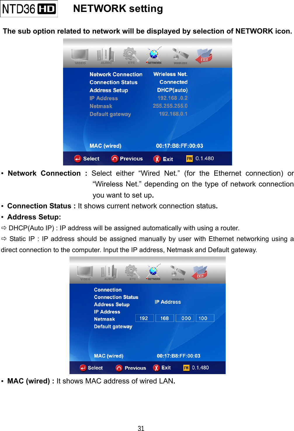   31    NETWORK setting   The sub option related to network will be displayed by selection of NETWORK icon.  &bull; Network Connection : Select either &ldquo;Wired Net.&rdquo; (for the Ethernet connection) or &ldquo;Wireless Net.&rdquo; depending on the type of network connection you want to set up. &bull;  Connection Status : It shows current network connection status. &bull; Address Setup:   DHCP(Auto IP) : IP address will be assigned automatically with using a router.  Static IP : IP address should be assigned manually by user with Ethernet networking using a direct connection to the computer. Input the IP address, Netmask and Default gateway.  &bull;  MAC (wired) : It shows MAC address of wired LAN.   