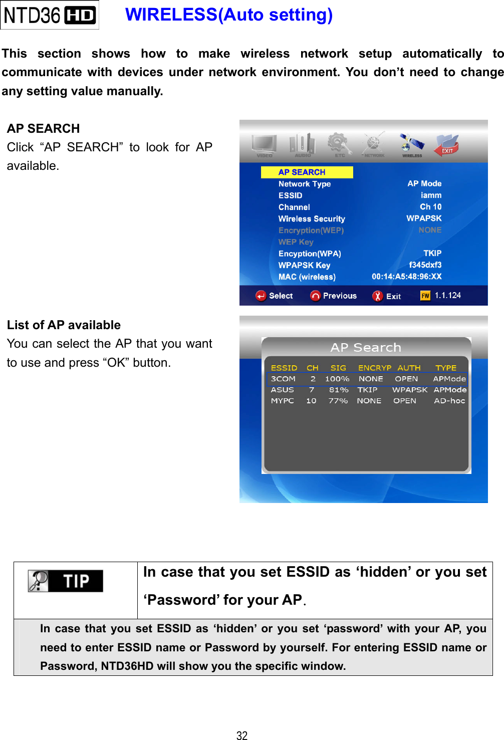   32    WIRELESS(Auto setting)   This section shows how to make wireless network setup automatically to communicate with devices under network environment. You don&rsquo;t need to change any setting value manually.  AP SEARCH Click &ldquo;AP SEARCH&rdquo; to look for AP available.   List of AP available You can select the AP that you want to use and press &ldquo;OK&rdquo; button.        In case that you set ESSID as &lsquo;hidden&rsquo; or you set &lsquo;Password&rsquo; for your AP. In case that you set ESSID as &lsquo;hidden&rsquo; or you set &lsquo;password&rsquo; with your AP, you need to enter ESSID name or Password by yourself. For entering ESSID name or Password, NTD36HD will show you the specific window. 