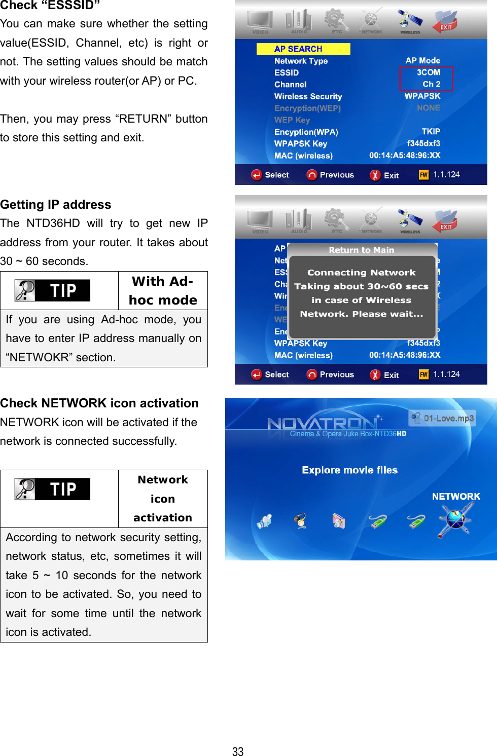   33 Check &ldquo;ESSSID&rdquo; You can make sure whether the setting value(ESSID, Channel, etc) is right or not. The setting values should be match with your wireless router(or AP) or PC.  Then, you may press &ldquo;RETURN&rdquo; button to store this setting and exit.  Getting IP address The NTD36HD will try to get new IP address from your router. It takes about 30 ~ 60 seconds.  With Ad-hoc mode If you are using Ad-hoc mode, you have to enter IP address manually on &ldquo;NETWOKR&rdquo; section.   Check NETWORK icon activation NETWORK icon will be activated if the network is connected successfully.   Network icon activation According to network security setting, network status, etc, sometimes it will take 5 ~ 10 seconds for the network icon to be activated. So, you need to wait for some time until the network icon is activated.       