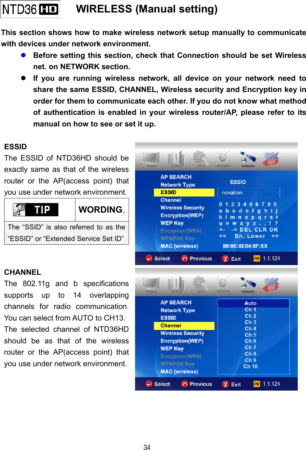   34    WIRELESS (Manual setting)   This section shows how to make wireless network setup manually to communicate with devices under network environment.  Before setting this section, check that Connection should be set Wireless net. on NETWORK section.  If you are running wireless network, all device on your network need to share the same ESSID, CHANNEL, Wireless security and Encryption key in order for them to communicate each other. If you do not know what method of authentication is enabled in your wireless router/AP, please refer to its manual on how to see or set it up.    ESSID The ESSID of NTD36HD should be exactly same as that of the wireless router or the AP(access point) that you use under network environment. WORDING.The &ldquo;SSID&rdquo; is also referred to as the &ldquo;ESSID&rdquo; or &ldquo;Extended Service Set ID&rdquo;  CHANNEL The 802.11g and b specifications supports up to 14 overlapping channels for radio communication. You can select from AUTO to CH13. The selected channel of NTD36HD should be as that of the wireless router or the AP(access point) that you use under network environment. 