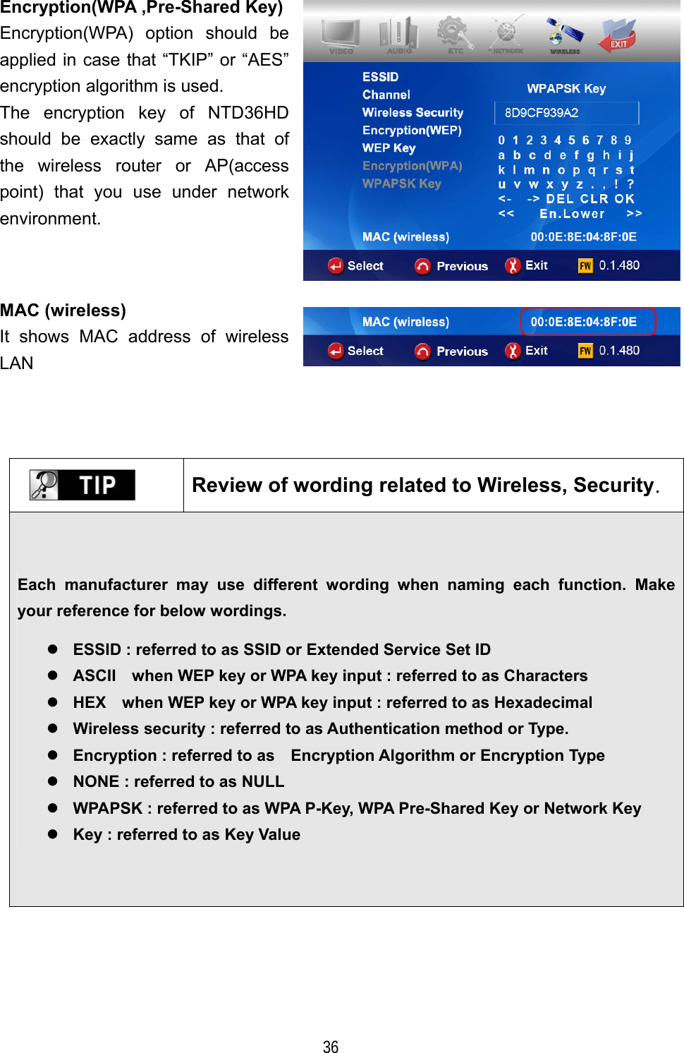   36 Encryption(WPA ,Pre-Shared Key)Encryption(WPA) option should be applied in case that &ldquo;TKIP&rdquo; or &ldquo;AES&rdquo; encryption algorithm is used. The encryption key of NTD36HD should be exactly same as that of the wireless router or AP(access point) that you use under network environment.  MAC (wireless) It shows MAC address of wireless LAN         Review of wording related to Wireless, Security. Each manufacturer may use different wording when naming each function. Make your reference for below wordings.   ESSID : referred to as SSID or Extended Service Set ID  ASCII    when WEP key or WPA key input : referred to as Characters  HEX    when WEP key or WPA key input : referred to as Hexadecimal    Wireless security : referred to as Authentication method or Type.  Encryption : referred to as    Encryption Algorithm or Encryption Type  NONE : referred to as NULL    WPAPSK : referred to as WPA P-Key, WPA Pre-Shared Key or Network Key  Key : referred to as Key Value 