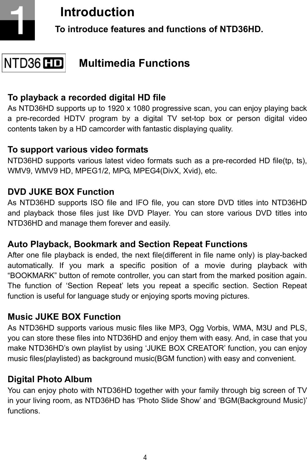  4  Introduction To introduce features and functions of NTD36HD.     Multimedia Functions    To playback a recorded digital HD file As NTD36HD supports up to 1920 x 1080 progressive scan, you can enjoy playing back a pre-recorded HDTV program by a digital TV set-top box or person digital video contents taken by a HD camcorder with fantastic displaying quality.  To support various video formats NTD36HD supports various latest video formats such as a pre-recorded HD file(tp, ts), WMV9, WMV9 HD, MPEG1/2, MPG, MPEG4(DivX, Xvid), etc.  DVD JUKE BOX Function As NTD36HD supports ISO file and IFO file, you can store DVD titles into NTD36HD and playback those files just like DVD Player. You can store various DVD titles into NTD36HD and manage them forever and easily.  Auto Playback, Bookmark and Section Repeat Functions After one file playback is ended, the next file(different in file name only) is play-backed automatically. If you mark a specific position of a movie during playback with &ldquo;BOOKMARK&rdquo; button of remote controller, you can start from the marked position again. The function of &lsquo;Section Repeat&rsquo; lets you repeat a specific section. Section Repeat function is useful for language study or enjoying sports moving pictures.  Music JUKE BOX Function As NTD36HD supports various music files like MP3, Ogg Vorbis, WMA, M3U and PLS, you can store these files into NTD36HD and enjoy them with easy. And, in case that you make NTD36HD&rsquo;s own playlist by using &lsquo;JUKE BOX CREATOR&rsquo; function, you can enjoy music files(playlisted) as background music(BGM function) with easy and convenient.  Digital Photo Album You can enjoy photo with NTD36HD together with your family through big screen of TV in your living room, as NTD36HD has &lsquo;Photo Slide Show&rsquo; and &lsquo;BGM(Background Music)&rsquo; functions.   