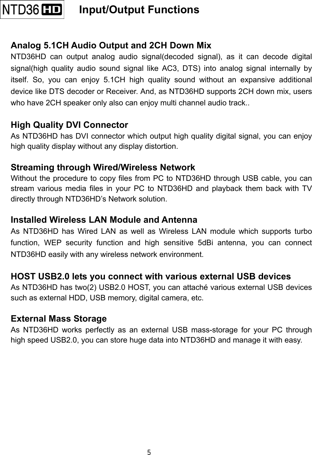  5    Input/Output Functions    Analog 5.1CH Audio Output and 2CH Down Mix NTD36HD can output analog audio signal(decoded signal), as it can decode digital signal(high quality audio sound signal like AC3, DTS) into analog signal internally by itself. So, you can enjoy 5.1CH high quality sound without an expansive additional device like DTS decoder or Receiver. And, as NTD36HD supports 2CH down mix, users who have 2CH speaker only also can enjoy multi channel audio track..  High Quality DVI Connector As NTD36HD has DVI connector which output high quality digital signal, you can enjoy high quality display without any display distortion.  Streaming through Wired/Wireless Network Without the procedure to copy files from PC to NTD36HD through USB cable, you can stream various media files in your PC to NTD36HD and playback them back with TV directly through NTD36HD&rsquo;s Network solution.  Installed Wireless LAN Module and Antenna As NTD36HD has Wired LAN as well as Wireless LAN module which supports turbo function, WEP security function and high sensitive 5dBi antenna, you can connect NTD36HD easily with any wireless network environment.  HOST USB2.0 lets you connect with various external USB devices As NTD36HD has two(2) USB2.0 HOST, you can attach&eacute; various external USB devices such as external HDD, USB memory, digital camera, etc.  External Mass Storage As NTD36HD works perfectly as an external USB mass-storage for your PC through high speed USB2.0, you can store huge data into NTD36HD and manage it with easy.          