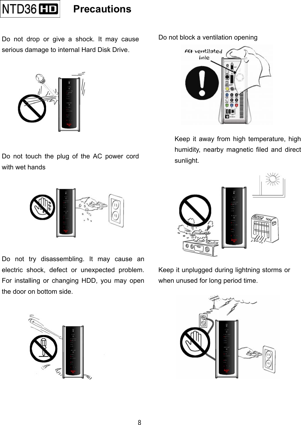  8    Precautions                               Do not drop or give a shock. It may causeserious damage to internal Hard Disk Drive. Keep it away from high temperature, highhumidity, nearby magnetic filed and directsunlight. Do not block a ventilation opening Keep it unplugged during lightning storms orwhen unused for long period time. Do not try disassembling. It may cause anelectric shock, defect or unexpected problem.For installing or changing HDD, you may openthe door on bottom side. Do not touch the plug of the AC power cordwith wet hands 