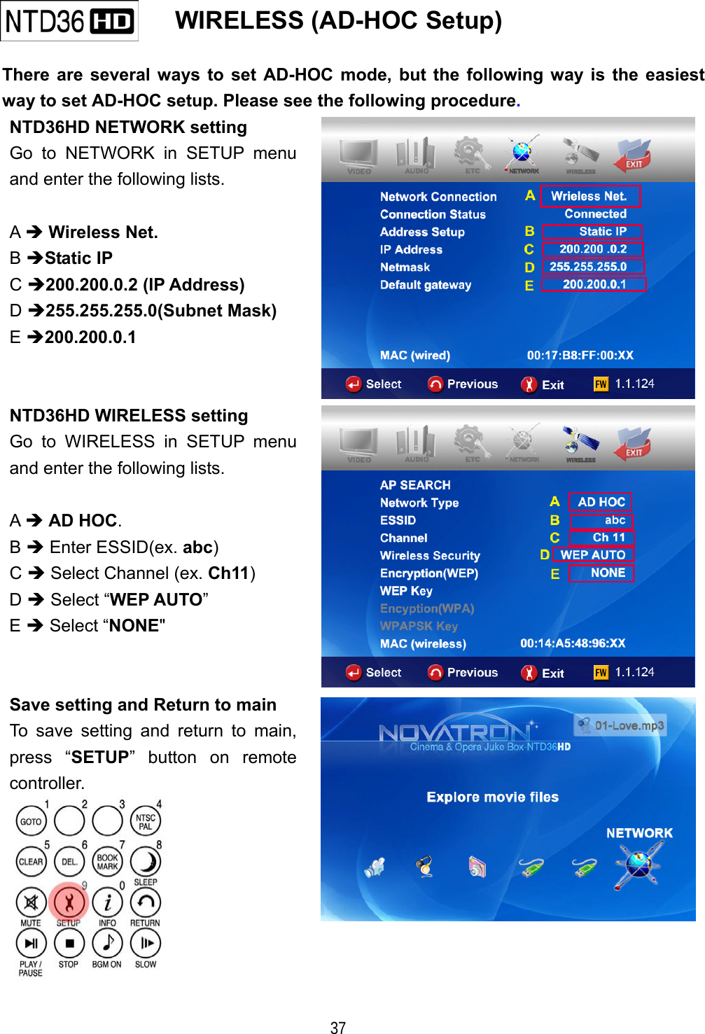   37    WIRELESS (AD-HOC Setup)   There are several ways to set AD-HOC mode, but the following way is the easiest way to set AD-HOC setup. Please see the following procedure. NTD36HD NETWORK setting Go to NETWORK in SETUP menu and enter the following lists.  A  Wireless Net. B Static IP C 200.200.0.2 (IP Address) D 255.255.255.0(Subnet Mask)  E 200.200.0.1  NTD36HD WIRELESS setting Go to WIRELESS in SETUP menu and enter the following lists.  A  AD HOC. B  Enter ESSID(ex. abc) C  Select Channel (ex. Ch11) D  Select &ldquo;WEP AUTO&rdquo;  E  Select &ldquo;NONE"  Save setting and Return to main To save setting and return to main, press &ldquo;SETUP&rdquo; button on remote controller.   