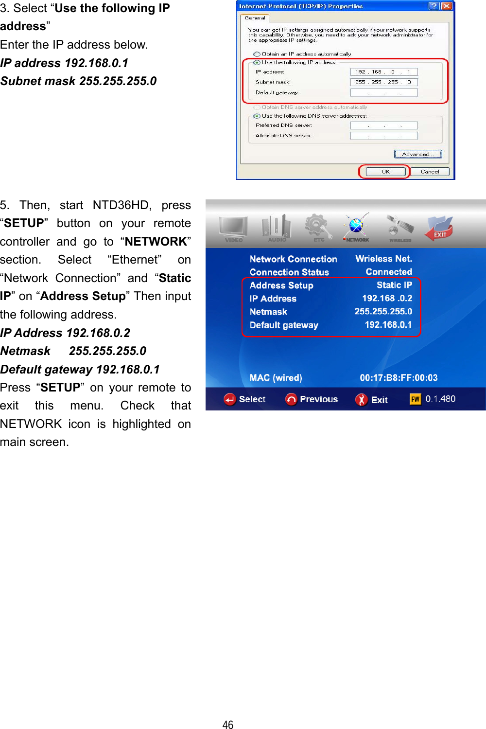  46 3. Select &ldquo;Use the following IP address&rdquo; Enter the IP address below. IP address 192.168.0.1 Subnet mask 255.255.255.0  5. Then, start NTD36HD, press &ldquo;SETUP&rdquo; button on your remote controller and go to &ldquo;NETWORK&rdquo; section. Select &ldquo;Ethernet&rdquo; on &ldquo;Network Connection&rdquo; and &ldquo;Static IP&rdquo; on &ldquo;Address Setup&rdquo; Then input the following address. IP Address 192.168.0.2 Netmask   255.255.255.0 Default gateway 192.168.0.1 Press &ldquo;SETUP&rdquo; on your remote to exit this menu. Check that NETWORK icon is highlighted on main screen.  