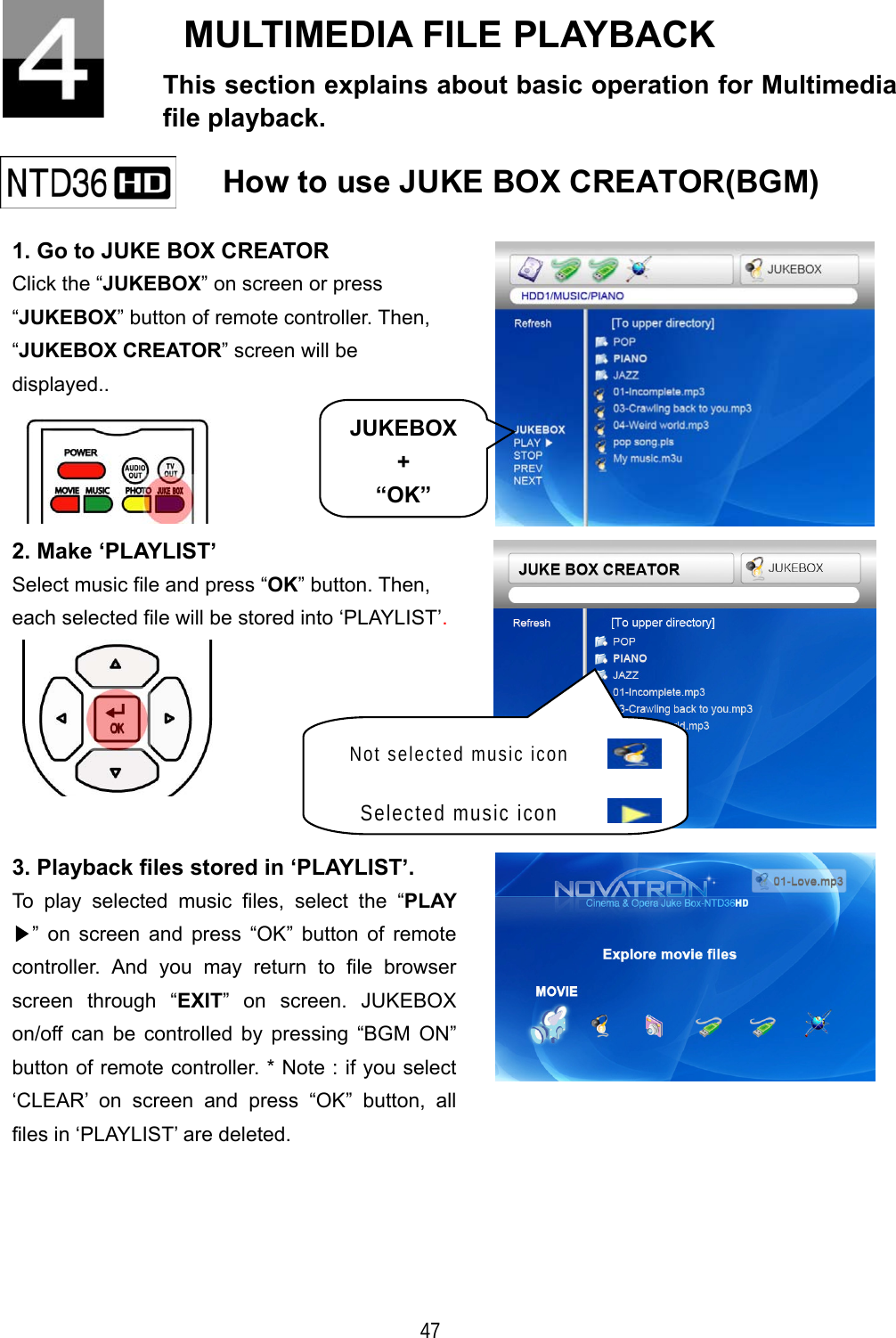   47 MULTIMEDIA FILE PLAYBACK This section explains about basic operation for Multimedia file playback.    How to use JUKE BOX CREATOR(BGM)   1. Go to JUKE BOX CREATOR Click the &ldquo;JUKEBOX&rdquo; on screen or press &ldquo;JUKEBOX&rdquo; button of remote controller. Then, &ldquo;JUKEBOX CREATOR&rdquo; screen will be displayed..   2. Make &lsquo;PLAYLIST&rsquo; Select music file and press &ldquo;OK&rdquo; button. Then, each selected file will be stored into &lsquo;PLAYLIST&rsquo;.   3. Playback files stored in &lsquo;PLAYLIST&rsquo;. To play selected music files, select the &ldquo;PLAY ▶&rdquo; on screen and press &ldquo;OK&rdquo; button of remote controller. And you may return to file browser screen through &ldquo;EXIT&rdquo; on screen. JUKEBOX on/off can be controlled by pressing &ldquo;BGM ON&rdquo; button of remote controller. * Note : if you select &lsquo;CLEAR&rsquo; on screen and press &ldquo;OK&rdquo; button, all files in &lsquo;PLAYLIST&rsquo; are deleted.  JUKEBOX+ &ldquo;OK&rdquo;Not selected music icon  Selected music icon  