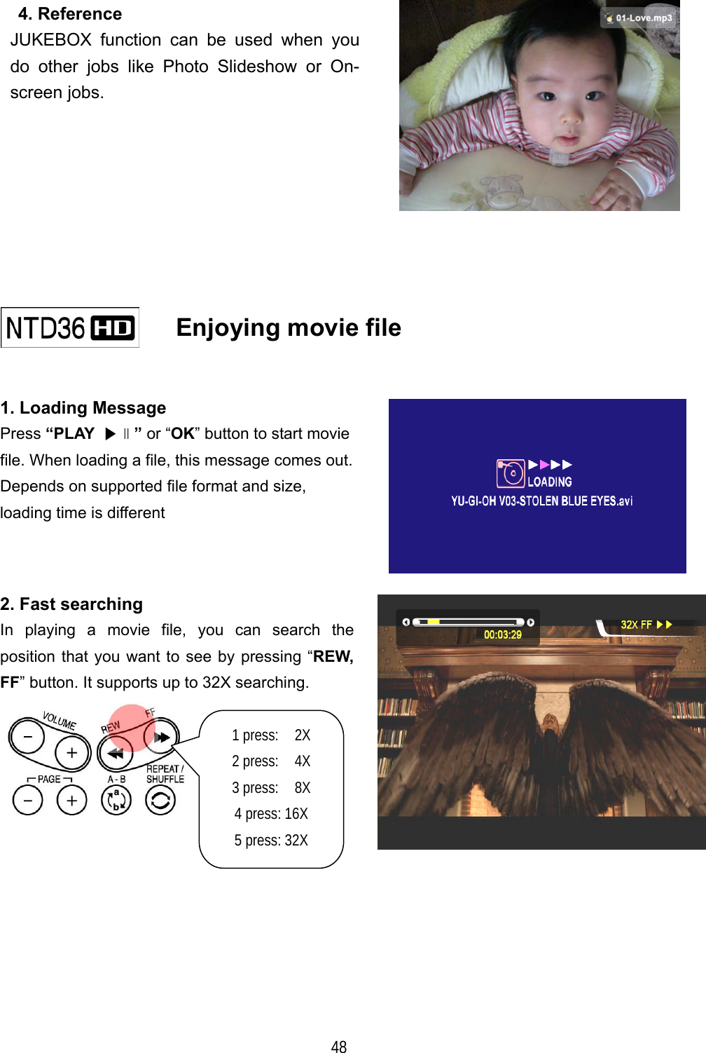   48  4. Reference JUKEBOX function can be used when you do other jobs like Photo Slideshow or On-screen jobs.        Enjoying movie file    1. Loading Message Press &ldquo;PLAY  ▶∥&rdquo; or &ldquo;OK&rdquo; button to start movie file. When loading a file, this message comes out. Depends on supported file format and size,   loading time is different  2. Fast searching In playing a movie file, you can search the position that you want to see by pressing &ldquo;REW, FF&rdquo; button. It supports up to 32X searching.  1 press:  2X  2 press:  4X 3 press:  8X 4 press: 16X 5 press: 32X 