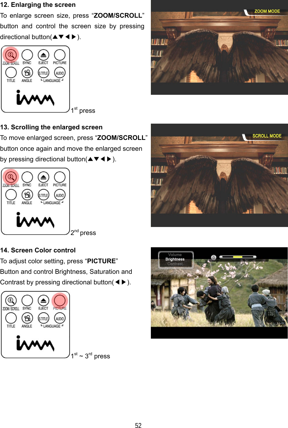   52 12. Enlarging the screen To enlarge screen size, press &ldquo;ZOOM/SCROLL&rdquo; button and control the screen size by pressing directional button(▲▼◀▶). 1st press 13. Scrolling the enlarged screen To move enlarged screen, press &ldquo;ZOOM/SCROLL&rdquo;button once again and move the enlarged screen by pressing directional button(▲▼◀▶). 2nd press 14. Screen Color control To adjust color setting, press &ldquo;PICTURE&rdquo; Button and control Brightness, Saturation and Contrast by pressing directional button(◀▶). 1st ~ 3rd press 