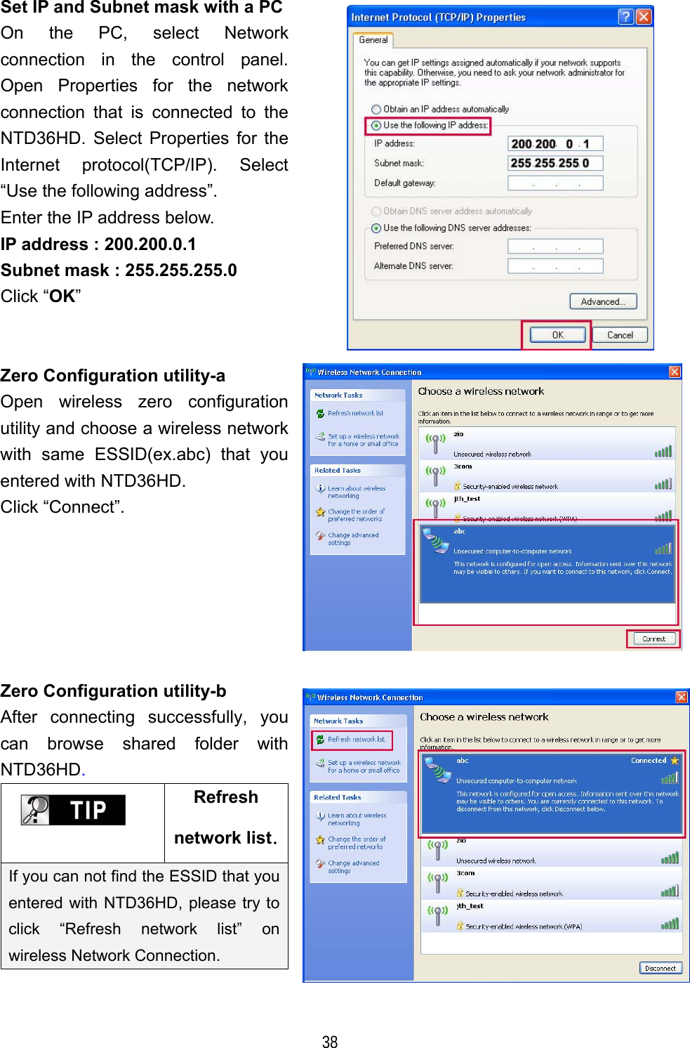   38 Set IP and Subnet mask with a PCOn the PC, select Network connection in the control panel. Open Properties for the network connection that is connected to the NTD36HD. Select Properties for the Internet protocol(TCP/IP). Select &ldquo;Use the following address&rdquo;. Enter the IP address below. IP address : 200.200.0.1 Subnet mask : 255.255.255.0 Click &ldquo;OK&rdquo;  Zero Configuration utility-a Open wireless zero configuration utility and choose a wireless network with same ESSID(ex.abc) that you entered with NTD36HD. Click &ldquo;Connect&rdquo;.  Zero Configuration utility-b After connecting successfully, you can browse shared folder with NTD36HD.  Refresh network list.If you can not find the ESSID that you entered with NTD36HD, please try to click &ldquo;Refresh network list&rdquo; on wireless Network Connection.   