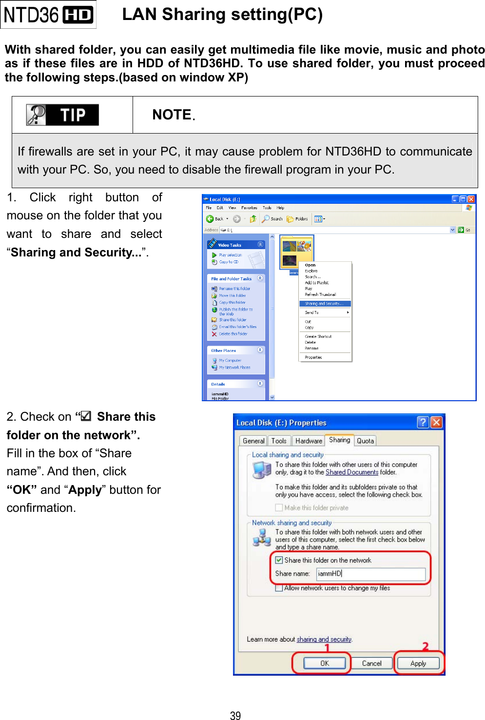   39    LAN Sharing setting(PC)  With shared folder, you can easily get multimedia file like movie, music and photo as if these files are in HDD of NTD36HD. To use shared folder, you must proceed the following steps.(based on window XP)   NOTE. If firewalls are set in your PC, it may cause problem for NTD36HD to communicate with your PC. So, you need to disable the firewall program in your PC. 1. Click right button of mouse on the folder that you want to share and select &ldquo;Sharing and Security...&rdquo;.  2. Check on &ldquo; Share this folder on the network&rdquo;. Fill in the box of &ldquo;Share   name&rdquo;. And then, click   &ldquo;OK&rdquo; and &ldquo;Apply&rdquo; button for confirmation.   
