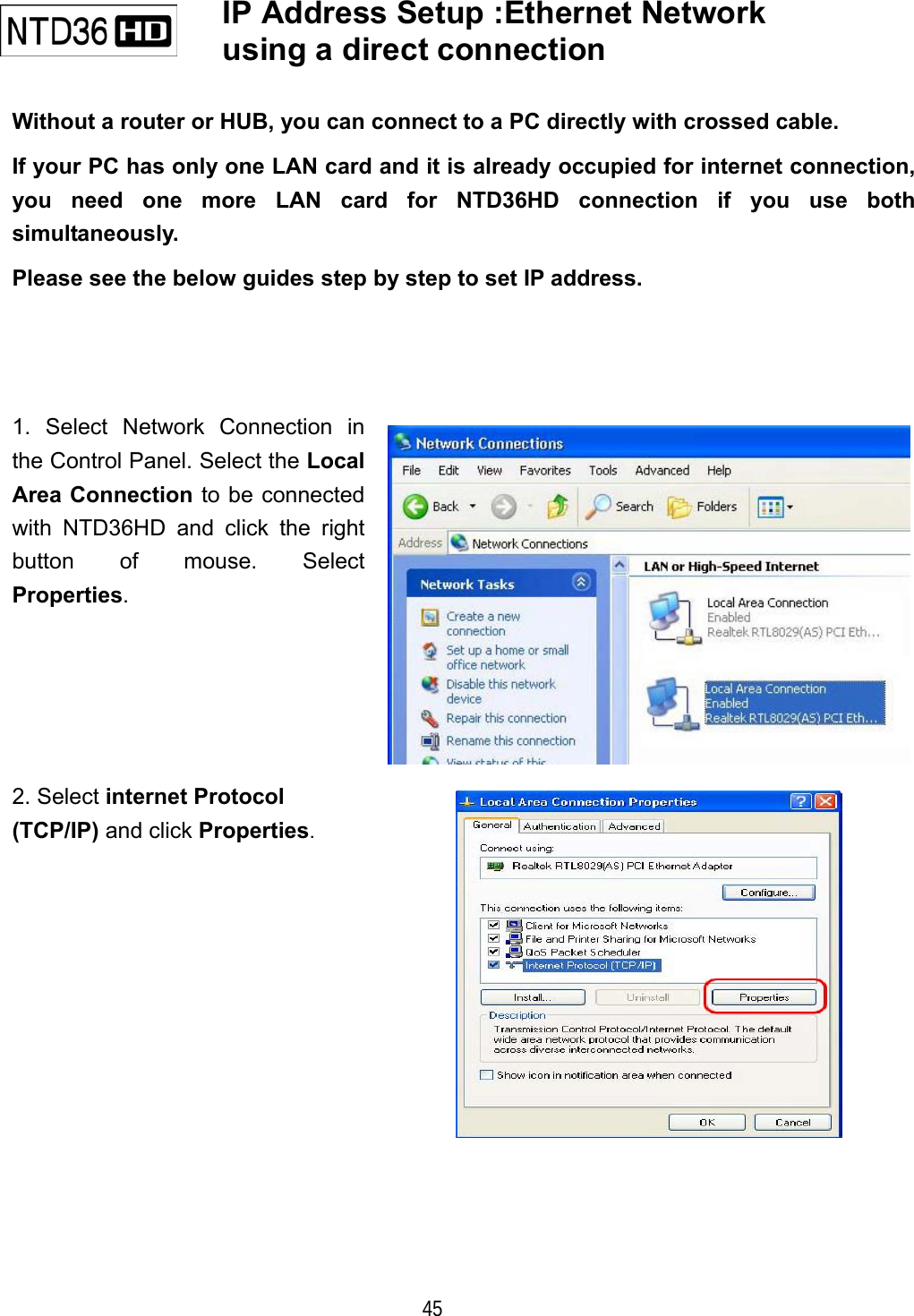   45    IP Address Setup :Ethernet Network using a direct connection     Without a router or HUB, you can connect to a PC directly with crossed cable. If your PC has only one LAN card and it is already occupied for internet connection, you need one more LAN card for NTD36HD connection if you use both simultaneously. Please see the below guides step by step to set IP address. 1. Select Network Connection in the Control Panel. Select the Local Area Connection to be connected with NTD36HD and click the right button of mouse. Select Properties. 2. Select internet Protocol (TCP/IP) and click Properties.  