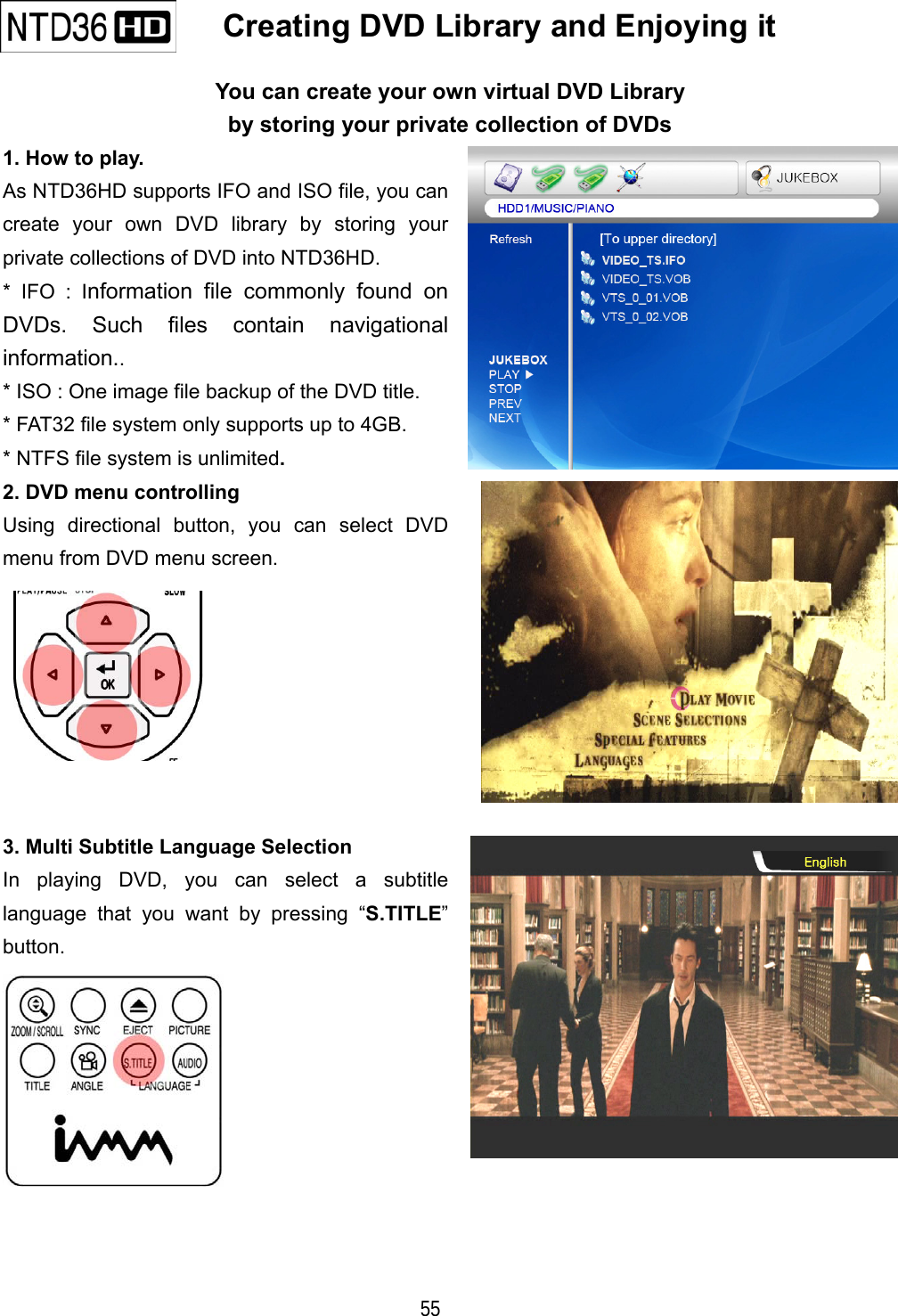   55    Creating DVD Library and Enjoying it   You can create your own virtual DVD Library by storing your private collection of DVDs 1. How to play. As NTD36HD supports IFO and ISO file, you can create your own DVD library by storing your private collections of DVD into NTD36HD. * IFO : Information file commonly found on DVDs. Such files contain navigational information.. * ISO : One image file backup of the DVD title. * FAT32 file system only supports up to 4GB. * NTFS file system is unlimited. 2. DVD menu controlling Using directional button, you can select DVD menu from DVD menu screen.  3. Multi Subtitle Language Selection In playing DVD, you can select a subtitle language that you want by pressing &ldquo;S.TITLE&rdquo; button.  
