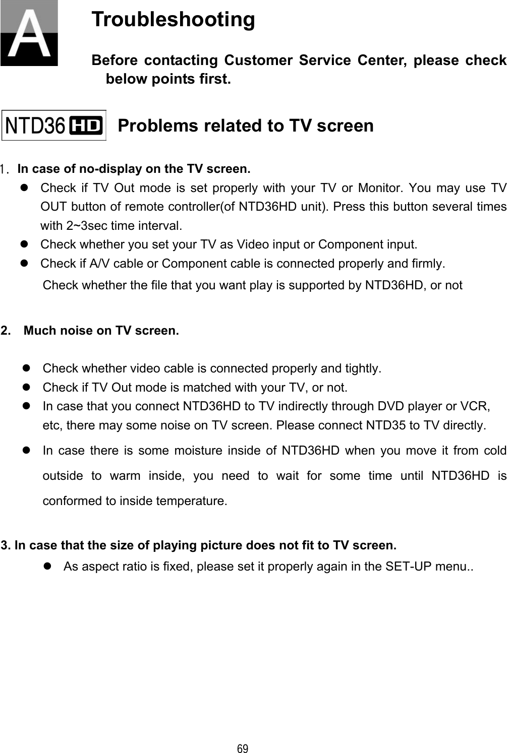    69 Troubleshooting Before contacting Customer Service Center, please check below points first.    Problems related to TV screen   1.  In case of no-display on the TV screen.  Check if TV Out mode is set properly with your TV or Monitor. You may use TV OUT button of remote controller(of NTD36HD unit). Press this button several times with 2~3sec time interval.  Check whether you set your TV as Video input or Component input.  Check if A/V cable or Component cable is connected properly and firmly. Check whether the file that you want play is supported by NTD36HD, or not  2.    Much noise on TV screen.   Check whether video cable is connected properly and tightly.  Check if TV Out mode is matched with your TV, or not.  In case that you connect NTD36HD to TV indirectly through DVD player or VCR, etc, there may some noise on TV screen. Please connect NTD35 to TV directly.  In case there is some moisture inside of NTD36HD when you move it from cold outside to warm inside, you need to wait for some time until NTD36HD is conformed to inside temperature.  3. In case that the size of playing picture does not fit to TV screen.  As aspect ratio is fixed, please set it properly again in the SET-UP menu..       