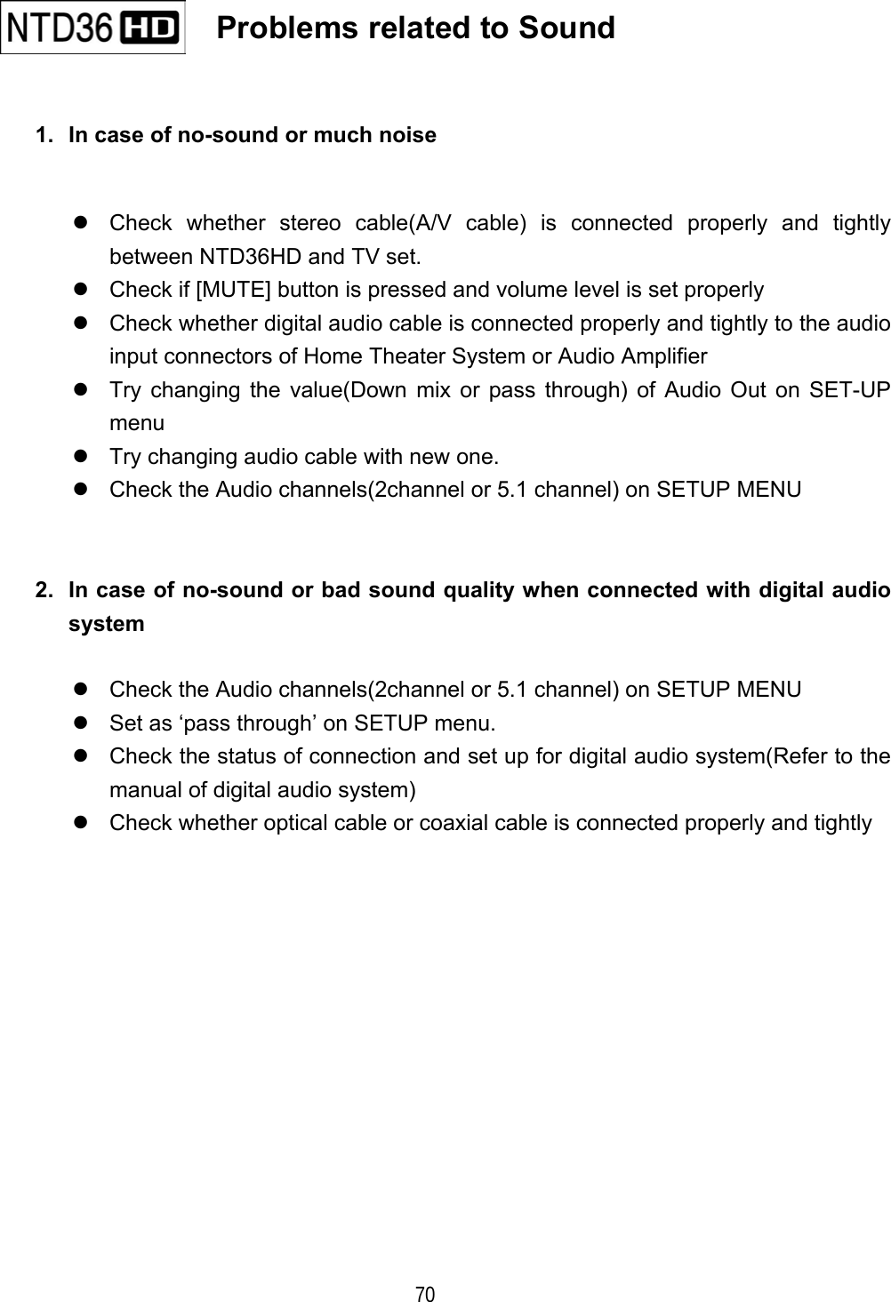   70  1.  In case of no-sound or much noise   Check whether stereo cable(A/V cable) is connected properly and tightly between NTD36HD and TV set.    Check if [MUTE] button is pressed and volume level is set properly  Check whether digital audio cable is connected properly and tightly to the audio input connectors of Home Theater System or Audio Amplifier  Try changing the value(Down mix or pass through) of Audio Out on SET-UP menu  Try changing audio cable with new one.  Check the Audio channels(2channel or 5.1 channel) on SETUP MENU   2.  In case of no-sound or bad sound quality when connected with digital audio system   Check the Audio channels(2channel or 5.1 channel) on SETUP MENU  Set as &lsquo;pass through&rsquo; on SETUP menu.  Check the status of connection and set up for digital audio system(Refer to the manual of digital audio system)  Check whether optical cable or coaxial cable is connected properly and tightly                 Problems related to Sound   