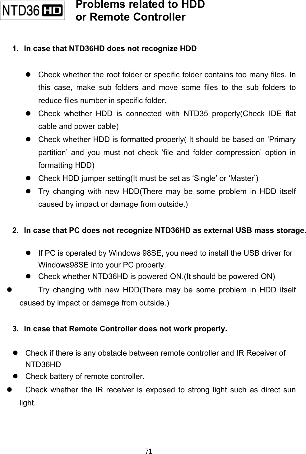    71  1.  In case that NTD36HD does not recognize HDD   Check whether the root folder or specific folder contains too many files. In this case, make sub folders and move some files to the sub folders to reduce files number in specific folder.  Check whether HDD is connected with NTD35 properly(Check IDE flat cable and power cable)  Check whether HDD is formatted properly( It should be based on &lsquo;Primary partition&rsquo; and you must not check &lsquo;file and folder compression&rsquo; option in formatting HDD)  Check HDD jumper setting(It must be set as &lsquo;Single&rsquo; or &lsquo;Master&rsquo;)  Try changing with new HDD(There may be some problem in HDD itself caused by impact or damage from outside.)  2.  In case that PC does not recognize NTD36HD as external USB mass storage.   If PC is operated by Windows 98SE, you need to install the USB driver for Windows98SE into your PC properly.  Check whether NTD36HD is powered ON.(It should be powered ON)   Try changing with new HDD(There may be some problem in HDD itself caused by impact or damage from outside.)  3.  In case that Remote Controller does not work properly.   Check if there is any obstacle between remote controller and IR Receiver of NTD36HD  Check battery of remote controller.   Check whether the IR receiver is exposed to strong light such as direct sun light.      Problems related to HDD or Remote Controller   