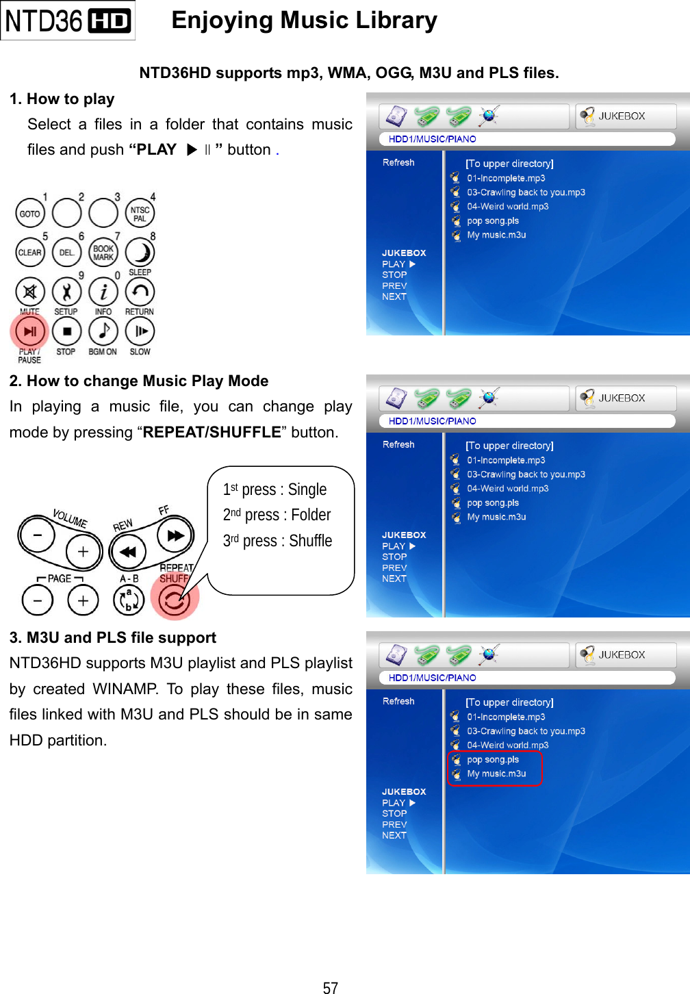   57     Enjoying Music Library   NTD36HD supports mp3, WMA, OGG, M3U and PLS files. 1. How to play Select a files in a folder that contains music files and push &ldquo;PLAY  ▶∥&rdquo; button .   2. How to change Music Play Mode In playing a music file, you can change play mode by pressing &ldquo;REPEAT/SHUFFLE&rdquo; button.    3. M3U and PLS file support NTD36HD supports M3U playlist and PLS playlist by created WINAMP. To play these files, music files linked with M3U and PLS should be in same HDD partition.      1st press : Single 2nd press : Folder 3rd press : Shuffle  