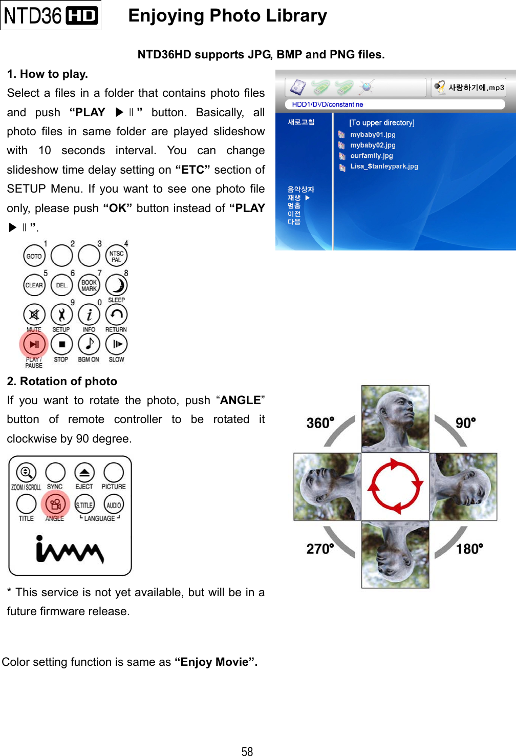   58   Enjoying Photo Library   NTD36HD supports JPG, BMP and PNG files. 1. How to play. Select a files in a folder that contains photo files and push &ldquo;PLAY  ▶∥&rdquo; button. Basically, all photo files in same folder are played slideshow with 10 seconds interval. You can change slideshow time delay setting on &ldquo;ETC&rdquo; section of SETUP Menu. If you want to see one photo file only, please push &ldquo;OK&rdquo; button instead of &ldquo;PLAY ▶∥&rdquo;.  2. Rotation of photo If you want to rotate the photo, push &ldquo;ANGLE&rdquo; button of remote controller to be rotated it clockwise by 90 degree.    * This service is not yet available, but will be in a future firmware release.   Color setting function is same as &ldquo;Enjoy Movie&rdquo;.    